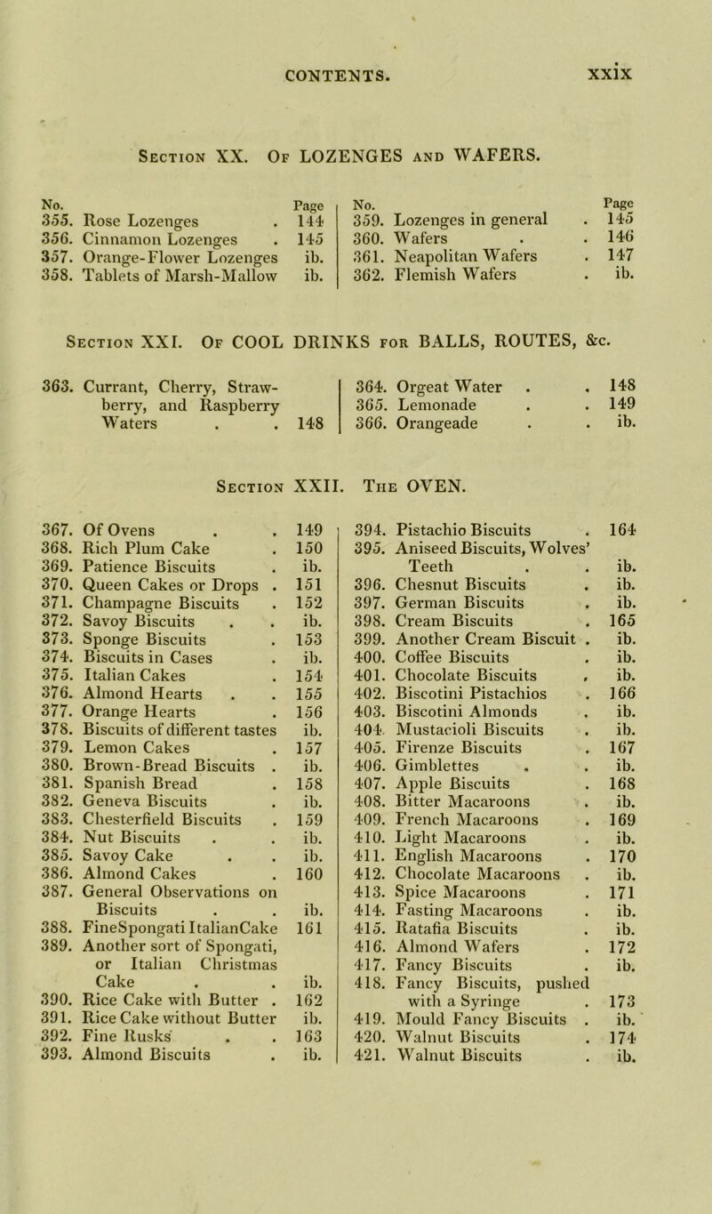 Of LOZENGES and WAFERS. Section XX. No. Pago 355. Rose Lozenges . 144 356. Cinnamon Lozenges . 145 357. Orange-Flower Lozenges ib. 358. Tablets of Marsli-Mallow ib. No. Page 359. Lozenges in general . 145 360. Wafers . . 146 361. Neapolitan Wafers . 147 362. Flemish Wafers . ib. Section XXI. Of COOL DRINKS for BALLS, ROUTES, &c. 363. Currant, Cherry, Straw- 364. Orgeat Water . 148 berry, and Raspberry 365. Lemonade . 149 Waters . .148 366. Orangeade . ib. Section XXII. The OVEN. 367. Of Ovens 149 394. Pistachio Biscuits 164 368. Rich Plum Cake 150 395. Aniseed Biscuits, Wolves’ 369. Patience Biscuits ib. Teeth ib. 370. Queen Cakes or Drops . 151 396. Chesnut Biscuits ib. 371. Champagne Biscuits 152 397. German Biscuits ib. 372. Savoy Biscuits ib. 398. Cream Biscuits 165 373. Sponge Biscuits 153 399. Another Cream Biscuit ib. 374. Biscuits in Cases ib. 400. Coffee Biscuits ib. 375. Italian Cakes 154 401. Chocolate Biscuits ib. 376. Almond Hearts 155 402. Biscotini Pistachios 166 377. Orange Hearts 156 403. Biscotini Almonds ib. 378. Biscuits of different tastes ib. 404. Mustacioli Biscuits ib. 379. Lemon Cakes 157 405. Firenze Biscuits 167 380. Brown-Bread Biscuits . ib. 406. Gimblettes ib. 381. Spanish Bread 158 407. Apple Biscuits 168 382. Geneva Biscuits ib. 408. Bitter Macaroons ib. 383. Chesterfield Biscuits 159 409. French Macaroons 169 384. Nut Biscuits ib. 410. Light Macaroons ib. 385. Savoy Cake ib. 411. English Macaroons 170 386. Almond Cakes 160 412. Chocolate Macaroons ib. 387. General Observations on 413. Spice Macaroons 171 Biscuits ib. 414. Fasting Macaroons ib. 388. FineSpongati ItalianCake 161 415. Ratafia Biscuits ib. 389. Another sort of Spongati, 416. Almond Wafers 172 or Italian Christmas 417. Fancy Biscuits ib. Cake ib. 418. Fancy Biscuits, pushed 390. Rice Cake with Butter . 162 with a Syringe 173 391. Rice Cake without Butter ib. 419. Mould Fancy Biscuits ib. 392. Fine Rusks' 163 420. Walnut Biscuits 174