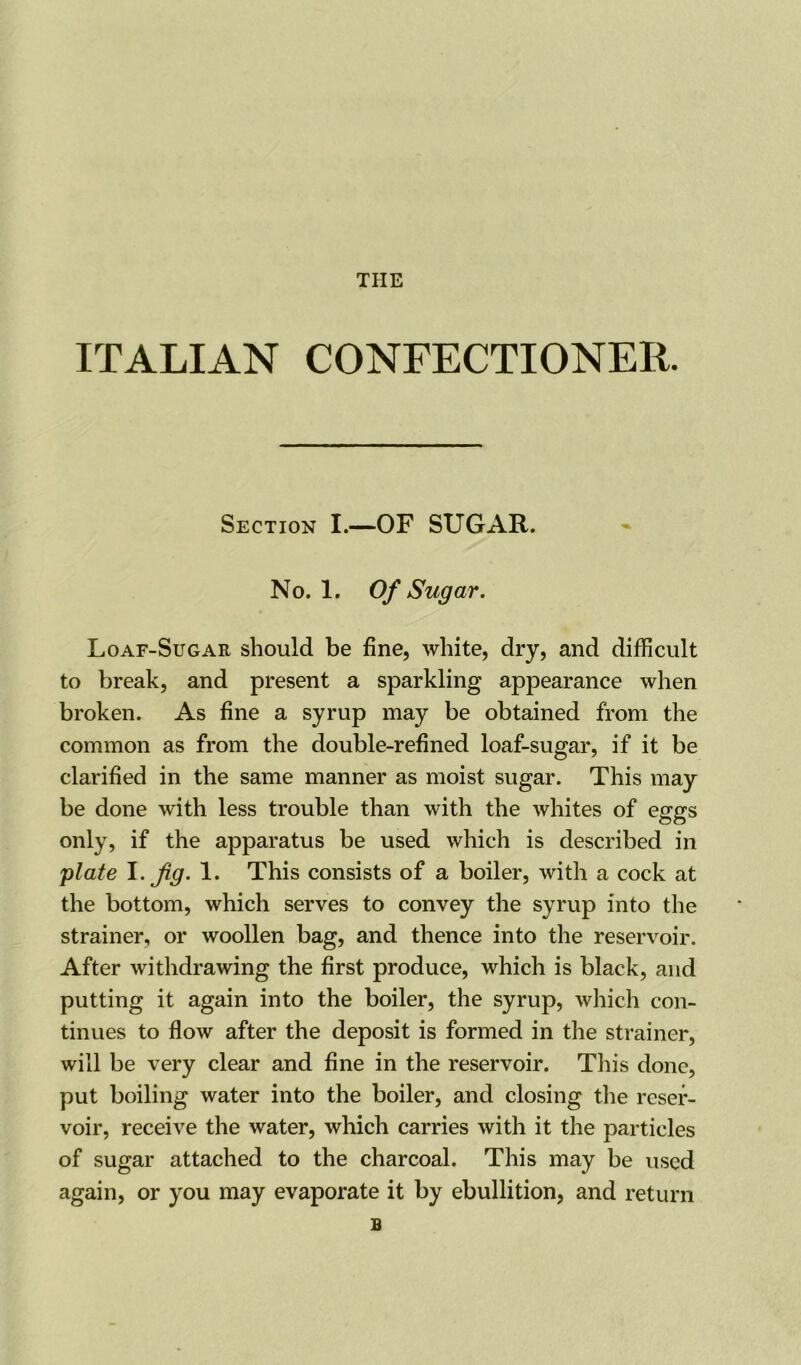 THE ITALIAN CONFECTIONER. Section I.—OF SUGAR. No. 1. Of Sugar. Loaf-Sugar should be fine, white, dry, and difficult to break, and present a sparkling appearance when broken. As fine a syrup may be obtained from the common as from the double-refined loaf-sugar, if it be clarified in the same manner as moist sugar. This may be done with less trouble than with the whites of eggs only, if the apparatus be used which is described in ;plate I. Jig. 1. This consists of a boiler, with a cock at the bottom, which serves to convey the syrup into the strainer, or woollen bag, and thence into the reservoir. After withdrawing the first produce, which is black, and putting it again into the boiler, the syrup, which con- tinues to flow after the deposit is formed in the strainer, will be very clear and fine in the reservoir. This done, put boiling water into the boiler, and closing the reser- voir, receive the water, which carries with it the particles of sugar attached to the charcoal. This may be used again, or you may evaporate it by ebullition, and return B