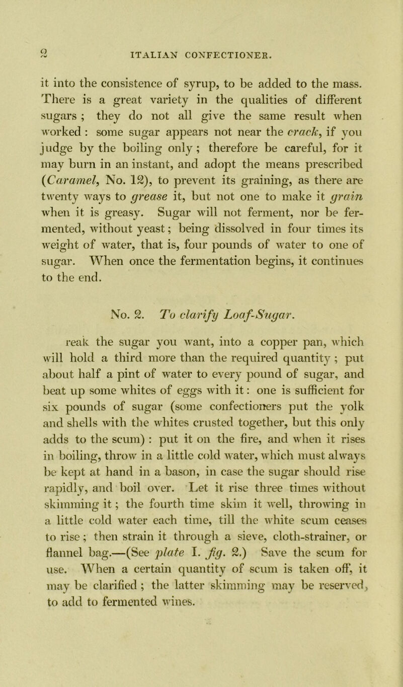 O it into the consistence of syrup, to be added to the mass. There is a great variety in the equalities of different sugars ; they do not all give the same result when worked : some sugar appears not near the crack, if you judge by the boiling only; therefore be careful, for it may burn in an instant, and adopt the means prescribed {Caramel, No. 12), to prevent its graining, as there are twenty ways to grease it, but not one to make it grain when it is greasy. Sugar will not ferment, nor be fer- mented, without yeast; being dissolved in four times its weight of water, that is, four pounds of water to one of sugar. When once the fermentation begins, it continues to the end. No. 2. To clarify Loaf-Sugar. reak the sugar you want, into a copper pan, which will hold a third more than the required quantity ; put about half a pint of water to every pound of sugar, and beat up some whites of eggs with it: one is sufficient for six pounds of sugar (some confectioners put the yolk and shells with the whites crusted together, but this only adds to the scum) : put it on the fire, and when it rises in boiling, throw in a little cold water, which must always be kept at hand in a bason, in case the sugar should rise rapidly, and boil over. Let it rise three times without skimming it; the fourth time skim it well, throwing in a little cold water each time, till the white scum ceases to rise; then strain it through a sieve, cloth-strainer, or Hannel bag.—(See plate I. fig. 2.) Save the scum for use. When a certain quantity of scum is taken off, it may be clarified; the latter skimming may be reserved , to add to fermented wines.