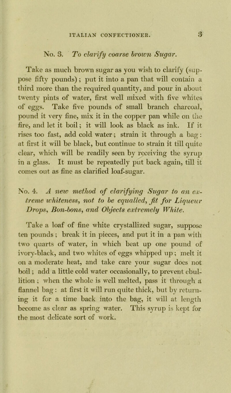 No. 3. To clarify coarse brown Sugar. Take as much brown sugar as you wish to clarify (sup- pose fifty pounds) ; put it into a pan that will contain a third more than the required quantity, and pour in about twenty pints of water, first well mixed with five whites of eggs. Take five pounds of small branch charcoal, pound it very fine, mix it in the copper pan while on the fire, and let it boil; it will look as black as ink. If it rises too fast, add cold water; strain it through a bag: at first it will be black, but continue to strain it till quite clear, which will be readily seen by receiving the syrup in a glass. It must be repeatedly put back again, till it comes out as fine as clarified loaf-sugar. No. 4. A new method of clarifying Sugar to an ex- treme whiteness, not to be equalled, fit for Liqueur Drops, Bo?i-bons, and Objects extremely White. Take a loaf of fine white crystallized sugar, suppose ten pounds; break it in pieces, and put it in a pan with two quarts of wrater, in which beat up one pound of ivory-black, and two whites of eggs whipped up; melt it on a moderate heat, and take care your sugar does not boil; add a little cold water occasionally, to prevent ebul- lition ; when the whole is well melted, pass it through a flannel bag: at first it will run quite thick, but by return- ing it for a time back into the bag, it will at length become as clear as spring water. This syrup is kept for the most delicate sort of work.