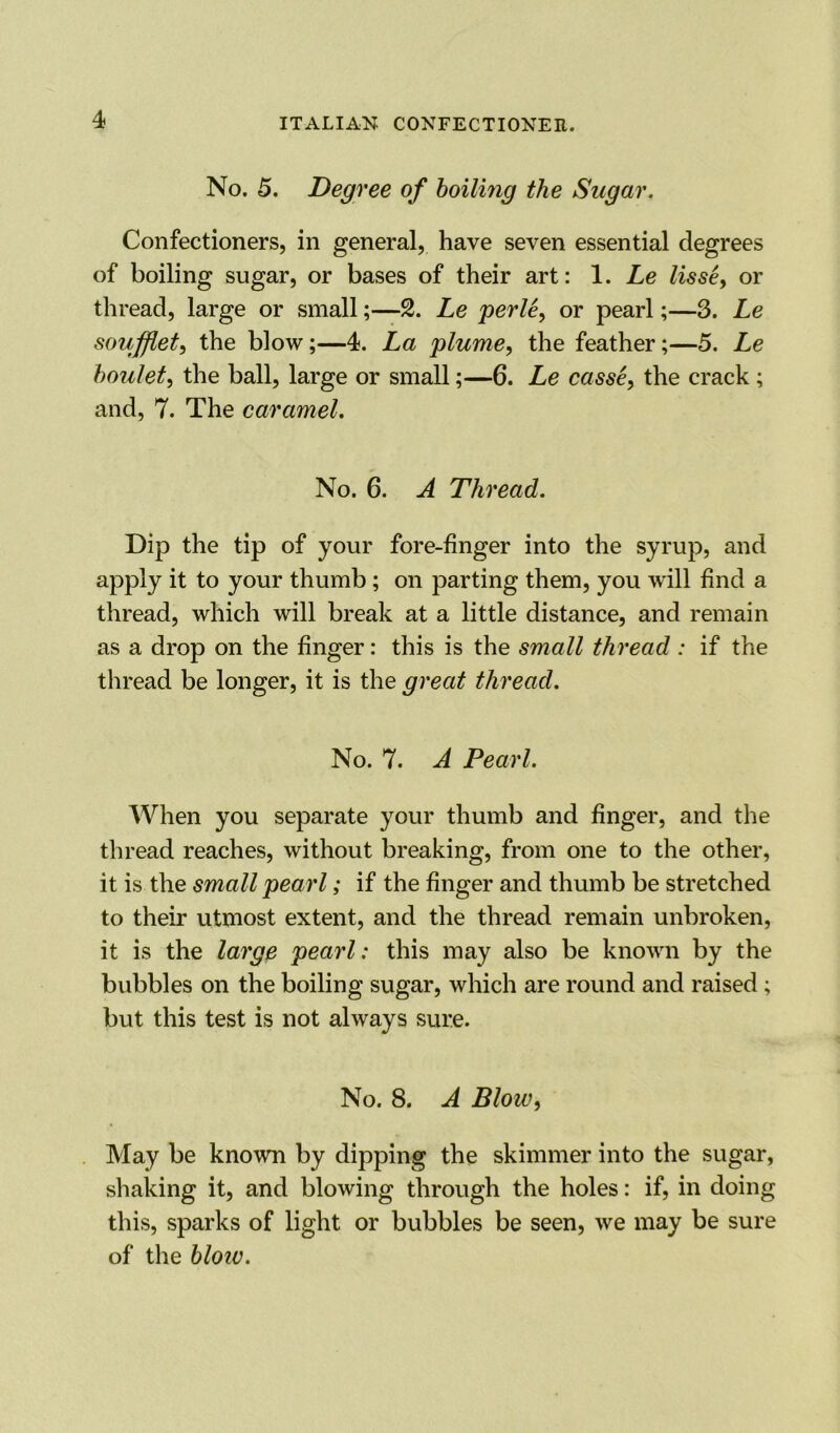 No. 5. Degree of boiling the Sugar. Confectioners, in general, have seven essential degrees of boiling sugar, or bases of their art: 1. Le lisse, or thread, large or small;—2. Le perle, or pearl;—3. Le soufflet, the blow;—4. La plume, the feather;—5. Le boulet, the ball, large or small;—6. Le casse, the crack ; and, 7. The caramel. No. 6. A Thread. Dip the tip of your fore-finger into the syrup, and apply it to your thumb ; on parting them, you will find a thread, which will break at a little distance, and remain as a drop on the finger: this is the small thread: if the thread be longer, it is the great thread. No. 7. A Pearl. When you separate your thumb and finger, and the thread reaches, without breaking, from one to the other, it is the small pearl; if the finger and thumb be stretched to their utmost extent, and the thread remain unbroken, it is the large pearl: this may also be known by the bubbles on the boiling sugar, which are round and raised ; but this test is not always sure. No. 8. A Blow, May be known by dipping the skimmer into the sugar, shaking it, and blowing through the holes: if, in doing this, sparks of light or bubbles be seen, we may be sure of the blow.