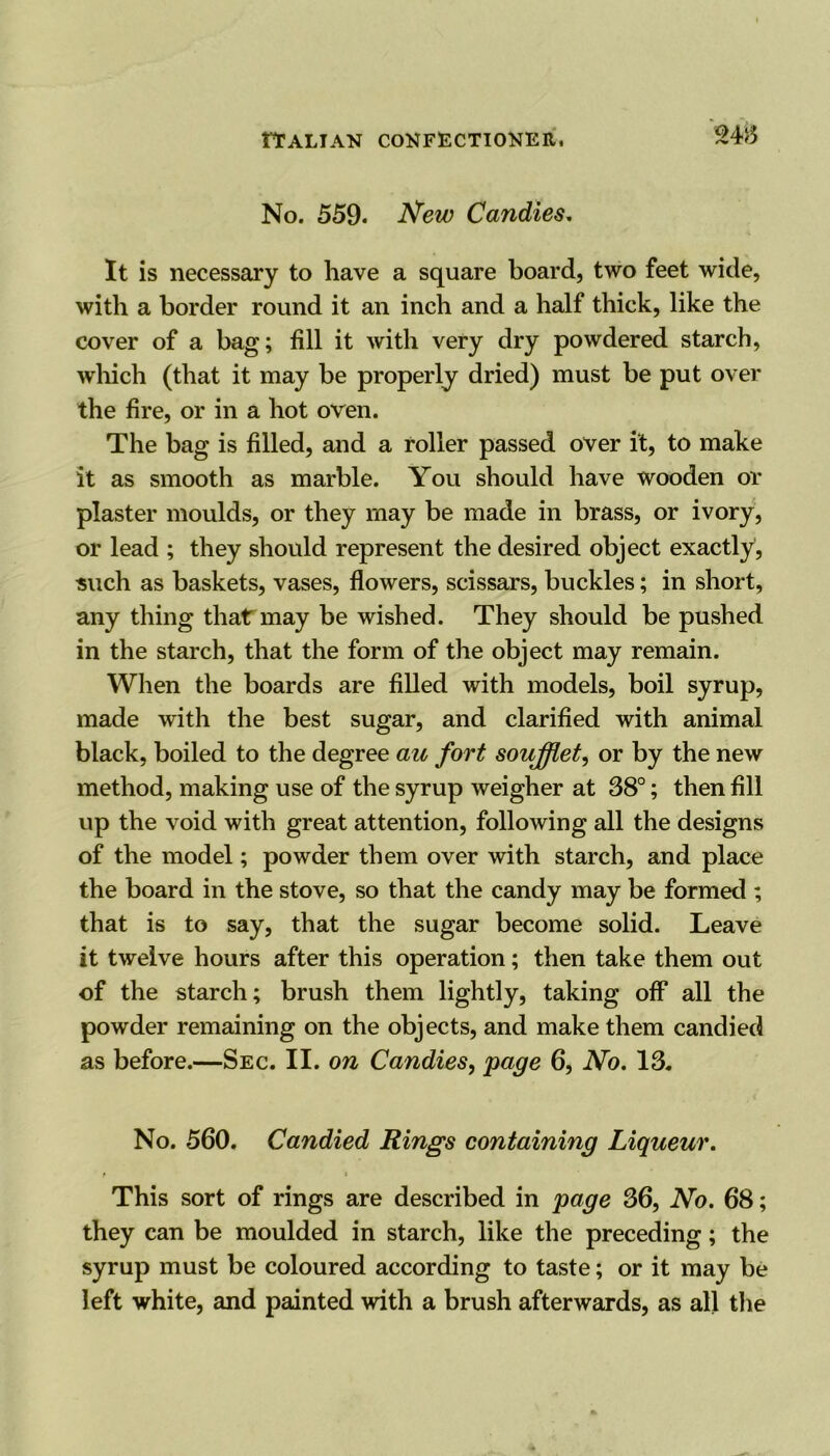 No. 559. New Candies. It is necessary to have a square board, two feet wide, with a border round it an inch and a half thick, like the cover of a bag; fill it with very dry powdered starch, which (that it may be properly dried) must be put over the fire, or in a hot oven. The bag is filled, and a roller passed over it, to make it as smooth as marble. You should have wooden or plaster moulds, or they may be made in brass, or ivory, or lead ; they should represent the desired object exactly, such as baskets, vases, flowers, scissars, buckles; in short, any thing that may be wished. They should be pushed in the starch, that the form of the object may remain. When the boards are filled with models, boil syrup, made with the best sugar, and clarified with animal black, boiled to the degree au fort soufflet, or by the new method, making use of the syrup weigher at 38°; then fill up the void with great attention, following all the designs of the model; powder them over with starch, and place the board in the stove, so that the candy may be formed ; that is to say, that the sugar become solid. Leave it twelve hours after this operation; then take them out of the starch; brush them lightly, taking off all the powder remaining on the objects, and make them candied as before.—Sec. II. on Candies, page 6, No. 13. No. 560. Candied Rings containing Liqueur. This sort of rings are described in page 36, No. 68; they can be moulded in starch, like the preceding; the syrup must be coloured according to taste; or it may be left white, and painted with a brush afterwards, as all the