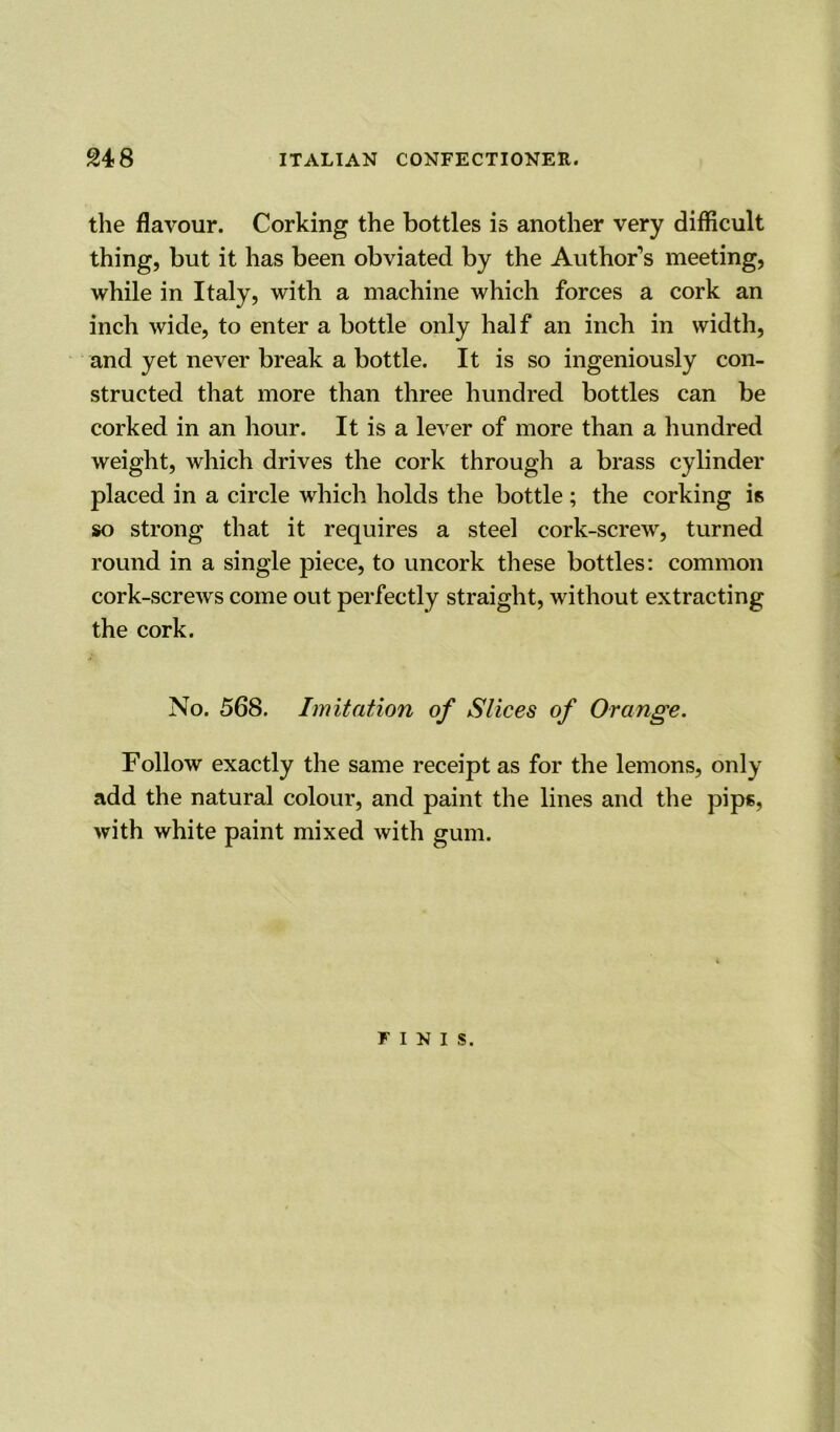 the flavour. Corking the bottles is another very difficult thing, but it has been obviated by the Author’s meeting, while in Italy, with a machine which forces a cork an inch wide, to enter a bottle only half an inch in width, and yet never break a bottle. It is so ingeniously con- structed that more than three hundred bottles can be corked in an hour. It is a lever of more than a hundred weight, which drives the cork through a brass cylinder placed in a circle which holds the bottle; the corking is so strong that it requires a steel cork-screw, turned round in a single piece, to uncork these bottles: common cork-screws come out perfectly straight, without extracting the cork. No. 568. Imitation of Slices of Orange. Follow exactly the same receipt as for the lemons, only add the natural colour, and paint the lines and the pips, with white paint mixed with gum. FINIS.