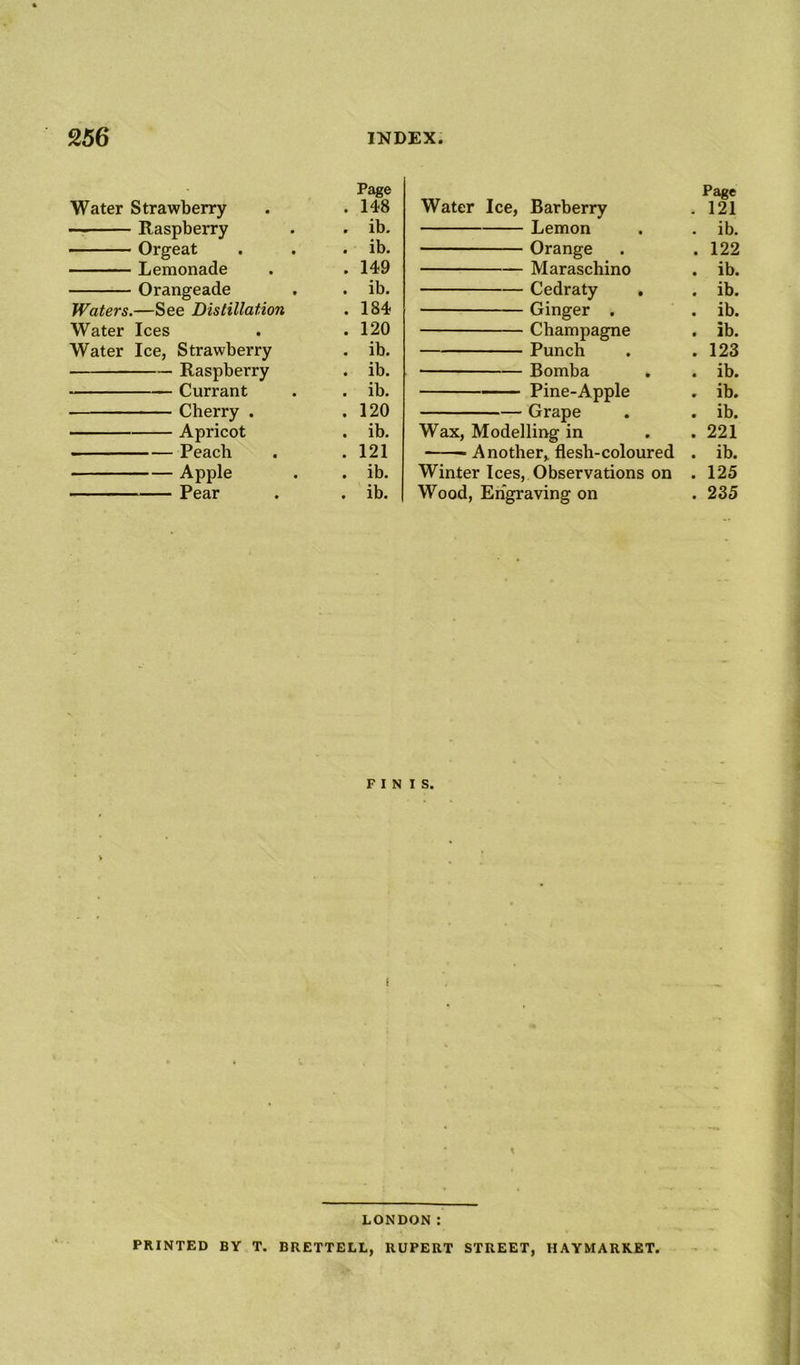 Page Water Strawberry . 148 Raspberry . ib. Orgeat . ib. Lemonade . 149 Orangeade . ib. Waters.—See Distillation . 184 Water Ices . 120 Water Ice, Strawberry . ib. Raspberry . ib. Currant . ib. Cherry . . 120 Apricot . ib. Peach . 121 Apple . ib. Pear . ib. Page Water Ice, Barberry . 121 Lemon . . ib. Orange . .122 Maraschino . ib. Cedraty . . ib. Ginger . . ib. Champagne . ib. Punch . .123 Bomba . . ib. Pine-Apple . ib. Grape . . ib. Wax, Modelling in . .221 Another, flesh-coloured . ib. Winter Ices, Observations on . 125 Wood, Engraving on . 235 FINIS. LONDON: PRINTED BY T. BRETTELL, RUPERT STREET, HAYMARKET.