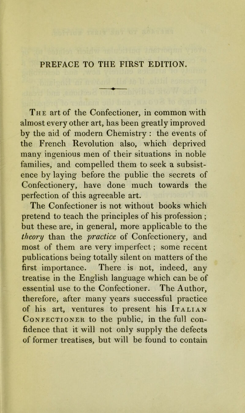 The art of the Confectioner, in common with almost every other art, has been greatly improved by the aid of modern Chemistry : the events of the French Revolution also, which deprived many ingenious men of their situations in noble families, and compelled them to seek a subsist- ence by laying before the public the secrets of Confectionery, have done much towards the perfection of this agreeable art. The Confectioner is not without books which pretend to teach the principles of his profession; but these are, in general, more applicable to the theory than the practice of Confectionery, and most of them are very imperfect; some recent publications being totally silent on matters of the first importance. There is not, indeed, any treatise in the English language which can be of essential use to the Confectioner. The Author, therefore, after many years successful practice of his art, ventures to present his Italian Confectioner to the public, in the full con- fidence that it will not only supply the defects of former treatises, but will be found to contain