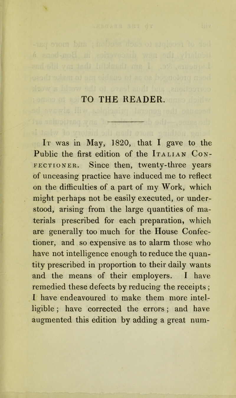 TO THE READER. It was in May, 1820, that I gave to the Public the first edition of the Italian Con- fectioner. Since then, twenty-three years of unceasing practice have induced me to reflect on the difficulties of a part of my Work, which might perhaps not be easily executed, or under- stood, arising from the large quantities of ma- terials prescribed for each preparation, which are generally too much for the House Confec- tioner, and so expensive as to alarm those who have not intelligence enough to reduce the quan- tity prescribed in proportion to their daily wants and the means of their employers. I have remedied these defects by reducing the receipts ; I have endeavoured to make them more intel- ligible ; have corrected the errors; and have augmented this edition by adding a great num-