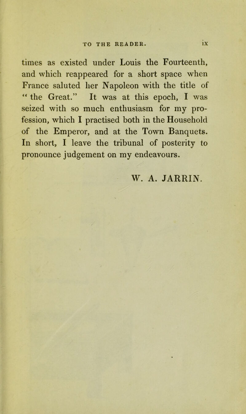 times as existed under Louis the Fourteenth, and which reappeared for a short space when France saluted her Napoleon with the title of “ the Great.” It was at this epoch, I was seized with so much enthusiasm for my pro- fession, which I practised both in the Household of the Emperor, and at the Town Banquets. In short, I leave the tribunal of posterity to pronounce judgement on my endeavours.