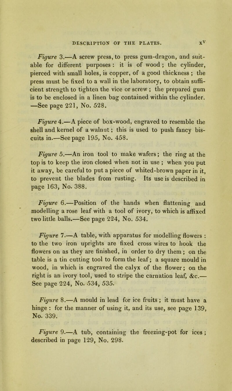 Figure 3.—A screw press, to press gum-dragon, and suit- able for different purposes : it is of wood ; the cylinder, pierced with small holes, is copper, of a good thickness ; the press must be fixed to a wall in the laboratory, to obtain suffi- cient strength to tighten the vice or screw ; the prepared gum is to be enclosed in a linen bag contained within the cylinder. —See page 221, No. 528. Figure 4.—A piece of box-wood, engraved to resemble the shell and kernel of a walnut; this is used to push fancy bis- cuits in.—Seepage 195, No. 458. Figure 5.—An iron tool to make wafers; the ring at the top is to keep the iron closed when not in use ; when you put it away, be careful to put a piece of whited-brown paper in it, to prevent the blades from rusting. Its use is described in page 163, No. 388. Figure 6.—Position of the hands when flattening and modelling a rose leaf with a tool of ivory, to which is affixed two little balls.—Seepage 224, No. 534. Figure 7.—A table, with apparatus for modelling flowers : to the two iron uprights are fixed cross wires to hook the flowers on as they are finished, in order to dry them; on the table is a tin cutting tool to form the leaf; a square mould in wood, in which is engraved the calyx of the flower; on the right is an ivory tool, used to stripe the carnation leaf, &c.— See page 224, No. 534, 535. Figure 8.—A mould in lead for ice fruits ; it must have a hinge : for the manner of using it, and its use, see page 139, No. 339. Figure 9.—A tub, containing the freezing-pot for ices ; described in page 129, No. 298.