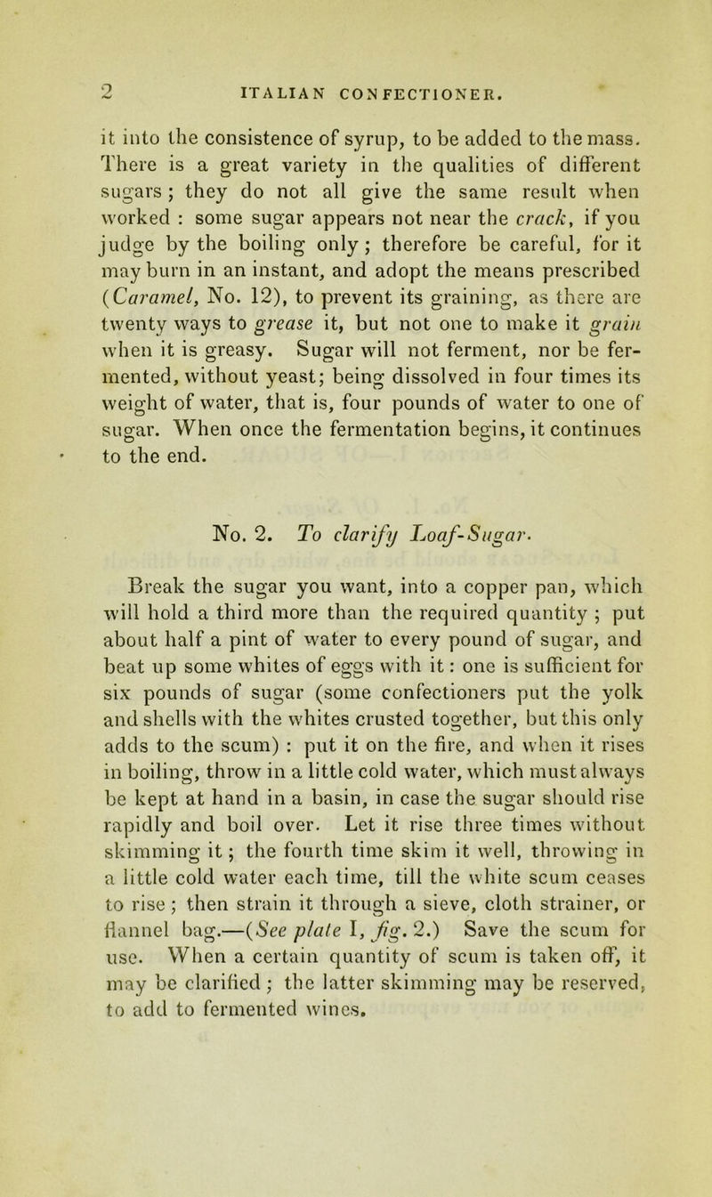 it into the consistence of syrup, to be added to the mass. There is a great variety in the qualities of different sugars ; they do not all give the same result when worked : some sugar appears not near the crack, if you judge by the boiling only; therefore be careful, for it may burn in an instant, and adopt the means prescribed (Caramel, No. 12), to prevent its graining, as there are twenty ways to grease it, but not one to make it grain when it is greasy. Sugar will not ferment, nor be fer- mented, without yeast; being dissolved in four times its weight of water, that is, four pounds of water to one of sugar. When once the fermentation begins, it continues to the end. No. 2. To clarify Loaf-Sugar. Break the sugar you want, into a copper pan, which will hold a third more than the required quantity ; put about half a pint of water to every pound of sugar, and beat up some whites of eggs with it: one is sufficient for six pounds of sugar (some confectioners put the yolk and shells with the whites crusted together, but this only adds to the scum) : put it on the fire, and when it rises in boiling, throw in a little cold water, which must always be kept at hand in a basin, in case the sugar should rise rapidly and boil over. Let it rise three times without skimming it; the fourth time skim it well, throwing in a little cold water each time, till the white scum ceases to rise ; then strain it through a sieve, cloth strainer, or flannel bag.—(See plate I, Jig, 2.) Save the scum for use. When a certain quantity of scum is taken off, it may be clarified; the latter skimming may be reserved, to add to fermented wines.