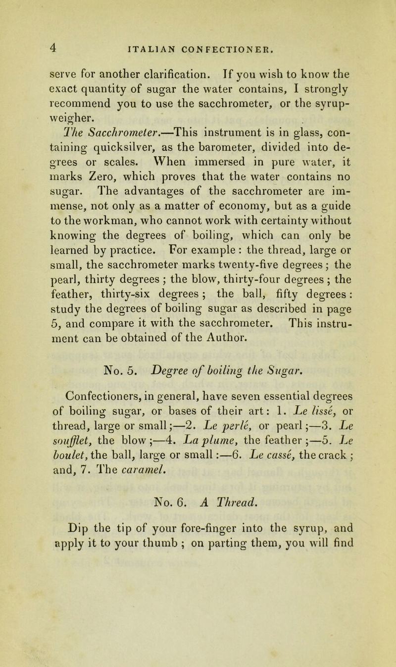 serve for another clarification. If you wish to know the exact quantity of sugar the water contains, I strongly recommend you to use the sacchrometer, or the syrup- weigher. The Sacchrometer.—This instrument is in glass, con- taining quicksilver, as the barometer, divided into de- grees or scales. When immersed in pure water, it marks Zero, which proves that the water contains no sugar. The advantages of the sacchrometer are im- mense, not only as a matter of economy, but as a guide to the workman, who cannot work with certainty without knowing the degrees of boiling, which can only be learned by practice. For example : the thread, large or small, the sacchrometer marks twenty-five degrees ; the pearl, thirty degrees ; the blow, thirty-four degrees ; the feather, thirty-six degrees; the ball, fifty degrees: study the degrees of boiling sugar as described in page 5, and compare it with the sacchrometer. This instru- ment can be obtained of the Author. No. 5. Degree of boiling the Sugar. Confectioners, in general, have seven essential degrees of boiling sugar, or bases of their art: 1. Le lisse, or thread, large or small;—2. Leper/e, or pearl;—3. Le soufflet, the blow;—4. La plume, the feather ;—5. Le boulet, the ball, large or small:—6. Le casse, the crack ; and, 7. The caramel. No. 6. A Thread. Dip the tip of your fore-finger into the syrup, and apply it to your thumb ; on parting them, you will find