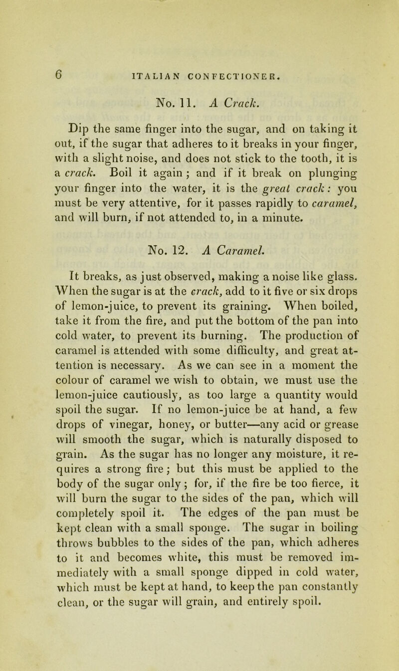 No. 11. A Crack. Dip the same finger into the sugar, and on taking it out, if the sugar that adheres to it breaks in your finger, with a slight noise, and does not stick to the tooth, it is a crack. Boil it again ; and if it break on plunging your finger into the water, it is the great crack: you must be very attentive, for it passes rapidly to caramel, and will burn, if not attended to, in a minute. No. 12. A Caramel. It breaks, as just observed, making a noise like glass. When the sugar is at the crack, add to it five or six drops of lemon-juice, to prevent its graining. When boiled, take it from the fire, and put the bottom of the pan into cold water, to prevent its burning. The production of caramel is attended with some difficulty, and great at- tention is necessary. As we can see in a moment the colour of caramel we wish to obtain, we must use the lemon-juice cautiously, as too large a quantity would spoil the sugar. If no lemon-juice be at hand, a few drops of vinegar, honey, or butter—any acid or grease will smooth the sugar, which is naturally disposed to grain. As the sugar has no longer any moisture, it re- quires a strong fire ; but this must be applied to the body of the sugar only; for, if the fire be too fierce, it will burn the sugar to the sides of the pan, which will completely spoil it. The edges of the pan must be kept clean with a small sponge. The sugar in boiling throws bubbles to the sides of the pan, which adheres to it and becomes white, this must be removed im- mediately with a small sponge dipped in cold water, which must be kept at hand, to keep the pan constantly clean, or the sugar will grain, and entirely spoil.