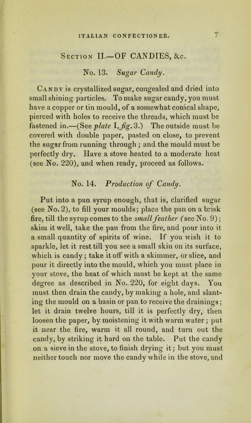 Section II.—OF CANDIES, 8cc. No. 13. Sugar Candy. Candy is crystallized sugar, congealed and dried into small shining particles. To make sugar candy, you must have a copper or tin mould, of a somewhat conical shape, pierced with holes to receive the threads, which must be fastened in.—(See plate l, Jig. 3.) The outside must be covered with double paper, pasted on close, to prevent the sugar from running through ; and the mould must be perfectly dry. Have a stove heated to a moderate heat (see No. 220), and when ready, proceed as follows. No. 14. Production of Candy. Put into a pan syrup enough, that is, clarified sugar (see No. 2), to fill your moulds; place the pan on a brisk fire, till the syrup comes to the small feather (see No. 9); skim it well, take the pan from the fire, and pour into it a small quantity of spirits of wine. If you wish it to sparkle, let it rest till you see a small skin on its surface, which is candy; take it off with a skimmer, or slice, and pour it directly into the mould, which you must place in your stove, the heat of which must be kept at the same degree as described in No. 220, for eight days. You must then drain the candy, by making a hole, and slant- ing the mould on a basin or pan to receive the drainings; let it drain twelve hours, till it is perfectly dry, then loosen the paper, by moistening it with warm water ; put it near the fire, warm it all round, and turn out the candy, by striking it hard on the table. Put the candy on a sieve in the stove, to finish drying it; but you must neither touch nor move the candy while in the stove, and