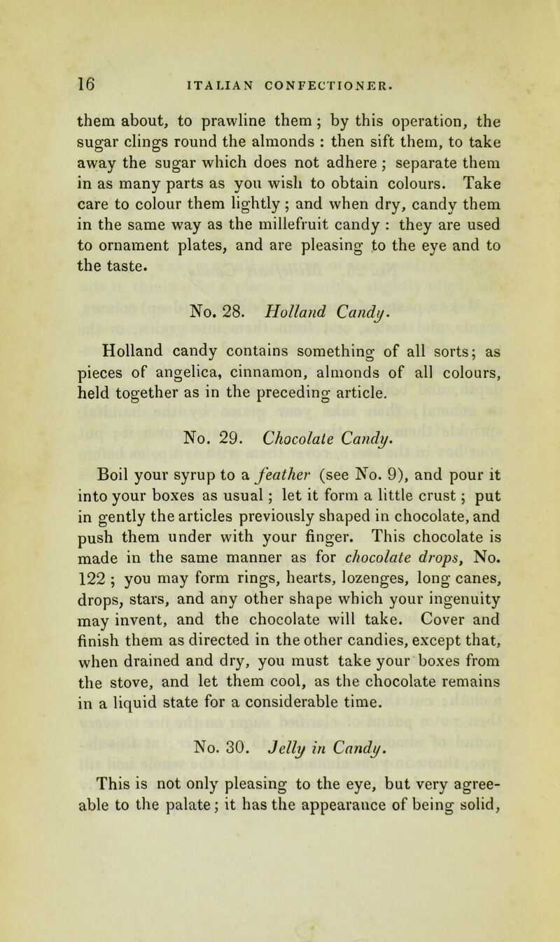 them about, to prawline them ; by this operation, the sugar clings round the almonds : then sift them, to take away the sugar which does not adhere ; separate them in as many parts as you wish to obtain colours. Take care to colour them lightly; and when dry, candy them in the same way as the millefruit candy : they are used to ornament plates, and are pleasing to the eye and to the taste. No. 28. Holland Candy. Holland candy contains something of all sorts; as pieces of angelica, cinnamon, almonds of all colours, held together as in the preceding article. No. 29. Chocolate Candy. Boil your syrup to a feather (see No. 9), and pour it into your boxes as usual; let it form a little crust; put in gently the articles previously shaped in chocolate, and push them under with your finger. This chocolate is made in the same manner as for chocolate drops, No. 122 ; you may form rings, hearts, lozenges, long canes, drops, stars, and any other shape which your ingenuity may invent, and the chocolate will take. Cover and finish them as directed in the other candies, except that, when drained and dry, you must take your boxes from the stove, and let them cool, as the chocolate remains in a liquid state for a considerable time. No. 30. Jelly in Candy. This is not only pleasing to the eye, but very agree- able to the palate; it has the appearance of being solid,