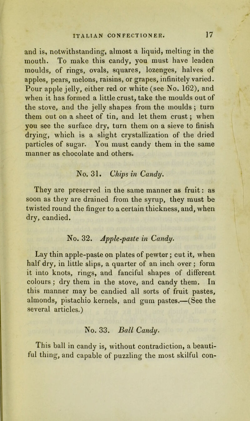 and is, notwithstanding, almost a liquid, melting in the mouth. To make this candy, you must have leaden moulds, of rings, ovals, squares, lozenges, halves of apples, pears, melons, raisins, or grapes, infinitely varied. Pour apple jelly, either red or white (see No. 162), and when it has formed a little crust, take the moulds out of the stove, and the jelly shapes from the moulds ; turn them out on a sheet of tin, and let them crust; when you see the surface dry, turn them on a sieve to finish drying, which is a slight crystallization of the dried particles of sugar. You must candy them in the same manner as chocolate and others. No. 31. Chips in Candy. They are preserved in the same manner as fruit: as soon as they are drained from the syrup, they must be twisted round the finger to a certain thickness, and, when dry, candied. No. 32. Apple-paste in Candy. Lay thin apple-paste on plates of pewter; cut it, when half dry, in little slips, a quarter of an inch over; form it into knots, rings, and fanciful shapes of different colours ; dry them in the stove, and candy them. In this manner may be candied all sorts of fruit pastes, almonds, pistachio kernels, and gum pastes.—(See the several articles.) No. 33. Ball Candy. This ball in candy is, without contradiction, a beauti- ful thing, and capable of puzzling the most skilful con-