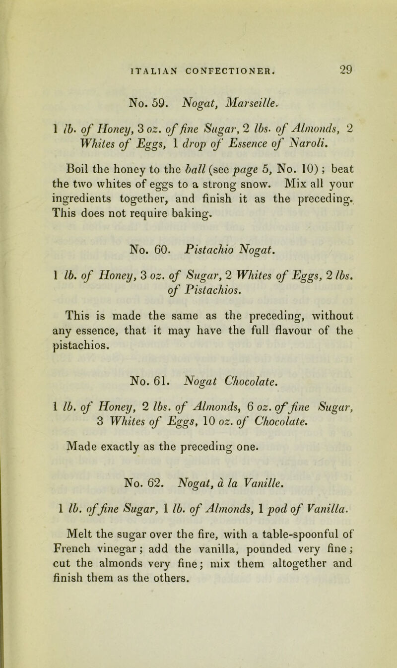 No. 59. Nogat, Marseille. 1 lb. of Honey, 3 oz. of fine Sugar, 2 lbs• of Almonds, 2 Whites of Eggs, 1 drop of Essence of Naroli. Boil the honey to the ball (see page 5, No. 10); beat the two whites of eggs to a strong snow. Mix all your ingredients together, and finish it as the preceding. This does not require baking. No. 60. Pistachio Nogat. 1 lb. of Honey, 3 oz. of Sugar, 2 Whites of Eggs, 2 lbs. of Pistachios. This is made the same as the preceding, without any essence, that it may have the full flavour of the pistachios. No. 61. Nogat Chocolate. 1 lb. of Honey, 2 lbs. of Almonds, 6 oz. of fine Sugar, 3 Whites of Eggs, 10 oz. of Chocolate. Made exactly as the preceding one. No. 62. Nogat, a la Vanille. 1 lb. of fine Sugar, 1 lb. of Almonds, 1 pod of Vanilla. Melt the sugar over the fire, with a table-spoonful of French vinegar; add the vanilla, pounded very fine; cut the almonds very fine; mix them altogether and finish them as the others.