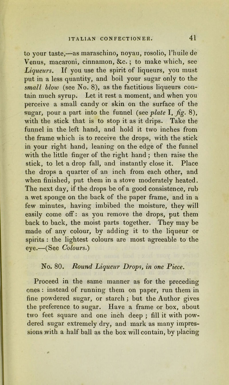 to your taste,—as maraschino, noyau, rosolio, l’huile de Venus, macaroni, cinnamon, &c.; to make which, see Liqueurs. If you use the spirit of liqueurs, you must put in a less quantity, and boil your sugar only to the small bloiv (see No. 8), as the factitious liqueurs con- tain much syrup. Let it rest a moment, and when you perceive a small candy or skin on the surface of the sugar, pour a part into the funnel (see plate I, Jig- 8), with the stick that is to stop it as it drips. Take the funnel in the left hand, and hold it two inches from the frame which is to receive the drops, with the stick in your right hand, leaning on the edge of the funnel with the little finger of the right hand ; then raise the stick, to let a drop fall, and instantly close it. Place the drops a quarter of an inch from each other, and when finished, put them in a stove moderately heated. The next day, if the drops be of a good consistence, rub a wet sponge on the back of the paper frame, and in a few minutes, having imbibed the moisture, they will easily come off: as you remove the drops, put them back to back, the moist parts together. They may be made of any colour, by adding it to the liqueur or spirits : the lightest colours are most agreeable to the eye.—(See Colours.) No. 80. Round Liqueur Drops, in one Piece. Proceed in the same manner as for the preceding ones : instead of running them on paper, run them in fine powdered sugar, or starch ; but the Author gives the preference to sugar. Have a frame or box, about two feet square and one inch deep ; fill it with pow- dered sugar extremely dry, and mark as many impres- sions with a half ball as the box will contain, by placing