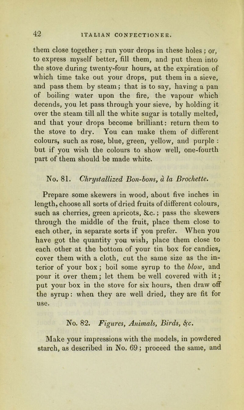 them close together; run your drops in these holes ; or, to express myself better, fill them, and put them into the stove during twenty-four hours, at the expiration of which time take out your drops, put them in a sieve, and pass them by steam; that is to say, having a pan of boiling water upon the fire, the vapour which decends, you let pass through your sieve, by holding it over the steam till all the white sugar is totally melted, and that your drops become brilliant: return them to the stove to dry. You can make them of different colours, such as rose, blue, green, yellow, and purple : but if you wish the colours to show well, one-fourth part of them should be made white. No. 81. Chrystabilized Bon-bons, d la Brochette. Prepare some skewers in wood, about five inches in length, choose all sorts of dried fruits of different colours, such as cherries, green apricots, &c.; pass the skewers through the middle of the fruit, place them close to each other, in separate sorts if you prefer. When you have got the quantity you wish, place them close to each other at the bottom of your tin box for candies, cover them with a cloth, cut the same size as the in- terior of your box; boil some syrup to the blow, and pour it over them; let them be well covered with it; put your box in the stove for six hours, then draw off the syrup: when they are well dried, they are fit for use. No. 82. Figures, Animals, Birds, fyc. Make your impressions with the models, in powdered starch, as described in No. 69; proceed the same, and