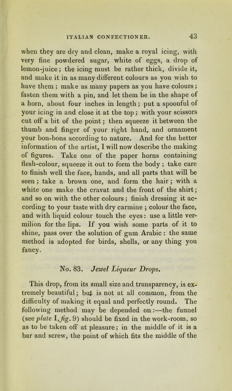 when they are dry and clean, make a royal icing, with very fine powdered sugar, white of eggs, a drop of lemon-juice; the icing must be rather thick, divide it, and make it in as many different colours as you wish to have them; make as many papers as you have colours; fasten them with a pin, and let them be in the shape of a horn, about four inches in length; put a spoonful of your icing in and close it at the top; with your scissors cut off a bit of the point; then squeeze it between the thumb and finger of your right hand, and ornament your bon-bons according to nature. And for the better information of the artist, I will now describe the making of figures. Take one of the paper horns containing flesh-colour, squeeze it out to form the body ; take care to finish well the face, hands, and all parts that will be seen; take a brown one, and form the hair ; with a white one make the cravat and the front of the shirt; and so on with the other colours; finish dressing it ac- cording to your taste with dry carmine ; colour the face, and with liquid colour touch the eyes: use a little ver- milion for the lips. If you wish some parts of it to shine, pass over the solution of gum Arabic : the same method is adopted for birds, shells, or any thing you fancy. No. 83. Jewel Liqueur Drops. This drop, from its small size and transparency, is ex- tremely beautiful; bat is not at all common, from the difficulty of making it equal and perfectly round. The following method may be depended on:—the funnel (see jilate l,Jig. 9) should be fixed in the work-room, so as to be taken off at pleasure; in the middle of it is a bar and screw, the point of which fits the middle of the