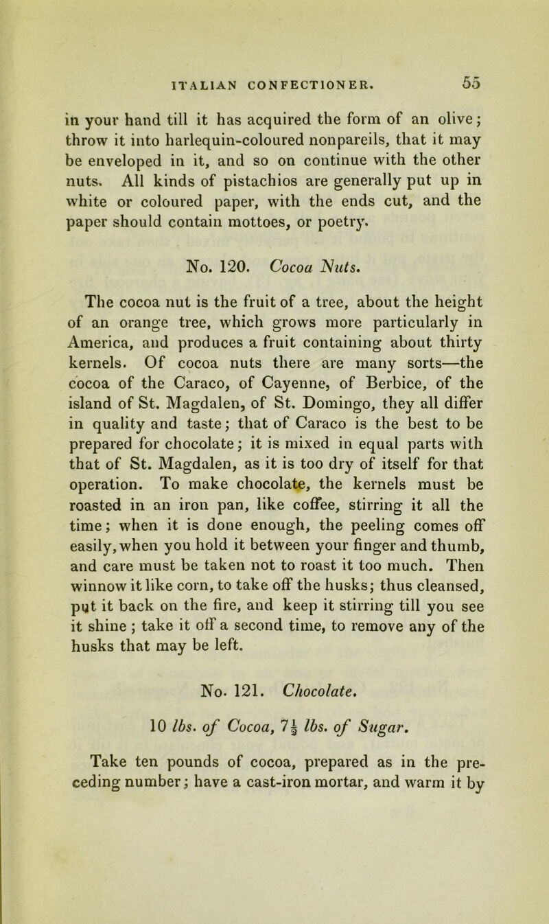 in your hand till it has acquired the form of an olive; throw it into harlequin-coloured nonpareils, that it may be enveloped in it, and so on continue with the other nuts. All kinds of pistachios are generally put up in white or coloured paper, with the ends cut, and the paper should contain mottoes, or poetry. No. 120. Cocoa Nats. The cocoa nut is the fruit of a tree, about the height of an orange tree, which grows more particularly in America, and produces a fruit containing about thirty kernels. Of cocoa nuts there are many sorts—the cocoa of the Caraco, of Cayenne, of Berbice, of the island of St. Magdalen, of St. Domingo, they all differ in quality and taste; that of Caraco is the best to be prepared for chocolate; it is mixed in equal parts with that of St. Magdalen, as it is too dry of itself for that operation. To make chocolate, the kernels must be roasted in an iron pan, like coffee, stirring it all the time; when it is done enough, the peeling comes off easily, when you hold it between your finger and thumb, and care must be taken not to roast it too much. Then winnow it like com, to take off the husks,* thus cleansed, put it back on the fire, and keep it stirring till you see it shine; take it off a second time, to remove any of the husks that may be left. No. 121. Chocolate. 10 lbs. of Cocoa, 7 § lbs. of Sugar. Take ten pounds of cocoa, prepared as in the pre- ceding number; have a cast-iron mortar, and warm it by