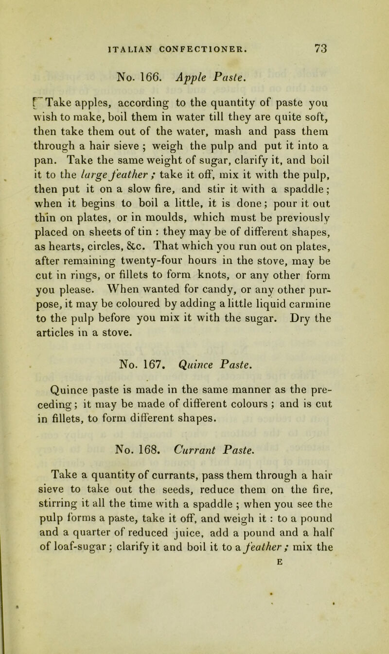 No. 166. Apple Paste. r Take apples, according to the quantity of paste you wish to make, boil them in water till they are quite soft, then take them out of the water, mash and pass them through a hair sieve ; weigh the pulp and put it into a pan. Take the same weight of sugar, clarify it, and boil it to the large feather ; take it off’, mix it with the pulp, then put it on a slow fire, and stir it with a spaddle ; when it begins to boil a little, it is done; pour it out thin on plates, or in moulds, which must be previously placed on sheets of tin : they may be of different shapes, as hearts, circles, &c. That which you run out on plates, after remaining twenty-four hours in the stove, may be cut in rings, or fillets to form knots, or any other form you please. When wanted for candy, or any other pur- pose, it may be coloured by adding a little liquid carmine to the pulp before you mix it with the sugar. Dry the articles in a stove. No. 167. Quince Paste. Quince paste is made in the same manner as the pre- ceding; it may be made of different colours ; and is cut in fillets, to form different shapes. No. 168. Currant Paste. Take a quantity of currants, pass them through a hair sieve to take out the seeds, reduce them on the fire, stirring it all the time with a spaddle ; when you see the pulp forms a paste, take it off, and weigh it : to a pound and a quarter of reduced juice, add a pound and a half of loaf-sugar ; clarify it and boil it to a feather ; mix the E