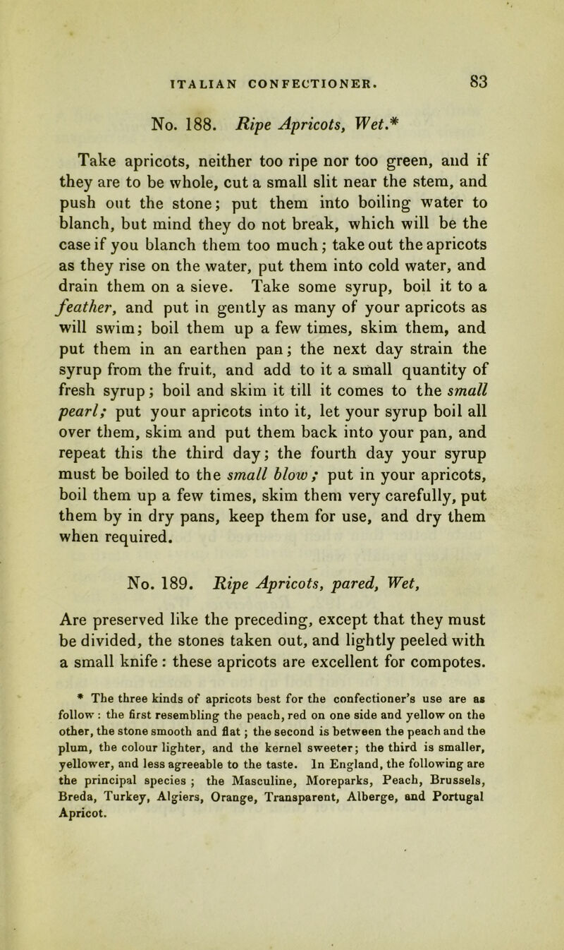 No. 188. Ripe Apricots, Wet.* Take apricots, neither too ripe nor too green, and if they are to be whole, cut a small slit near the stem, and push out the stone; put them into boiling water to blanch, but mind they do not break, which will be the case if you blanch them too much; take out the apricots as they rise on the water, put them into cold water, and drain them on a sieve. Take some syrup, boil it to a feather, and put in gently as many of your apricots as will swim; boil them up a few times, skim them, and put them in an earthen pan; the next day strain the syrup from the fruit, and add to it a small quantity of fresh syrup; boil and skim it till it comes to the small pearl; put your apricots into it, let your syrup boil all over them, skim and put them back into your pan, and repeat this the third day; the fourth day your syrup must be boiled to the small blow; put in your apricots, boil them up a few times, skim them very carefully, put them by in dry pans, keep them for use, and dry them when required. No. 189. Ripe Apricots, pared, Wet, Are preserved like the preceding, except that they must be divided, the stones taken out, and lightly peeled with a small knife: these apricots are excellent for compotes. * The three kinds of apricots best for the confectioner’s use are as follow : the first resembling the peach, red on one side and yellow on the other, the stone smooth and flat; the second is between the peach and the plum, the colour lighter, and the kernel sweeter; the third is smaller, yellower, and less agreeable to the taste. In England, the following are the principal species ; the Masculine, Moreparks, Peach, Brussels, Breda, Turkey, Algiers, Orange, Transparent, Alberge, and Portugal Apricot.