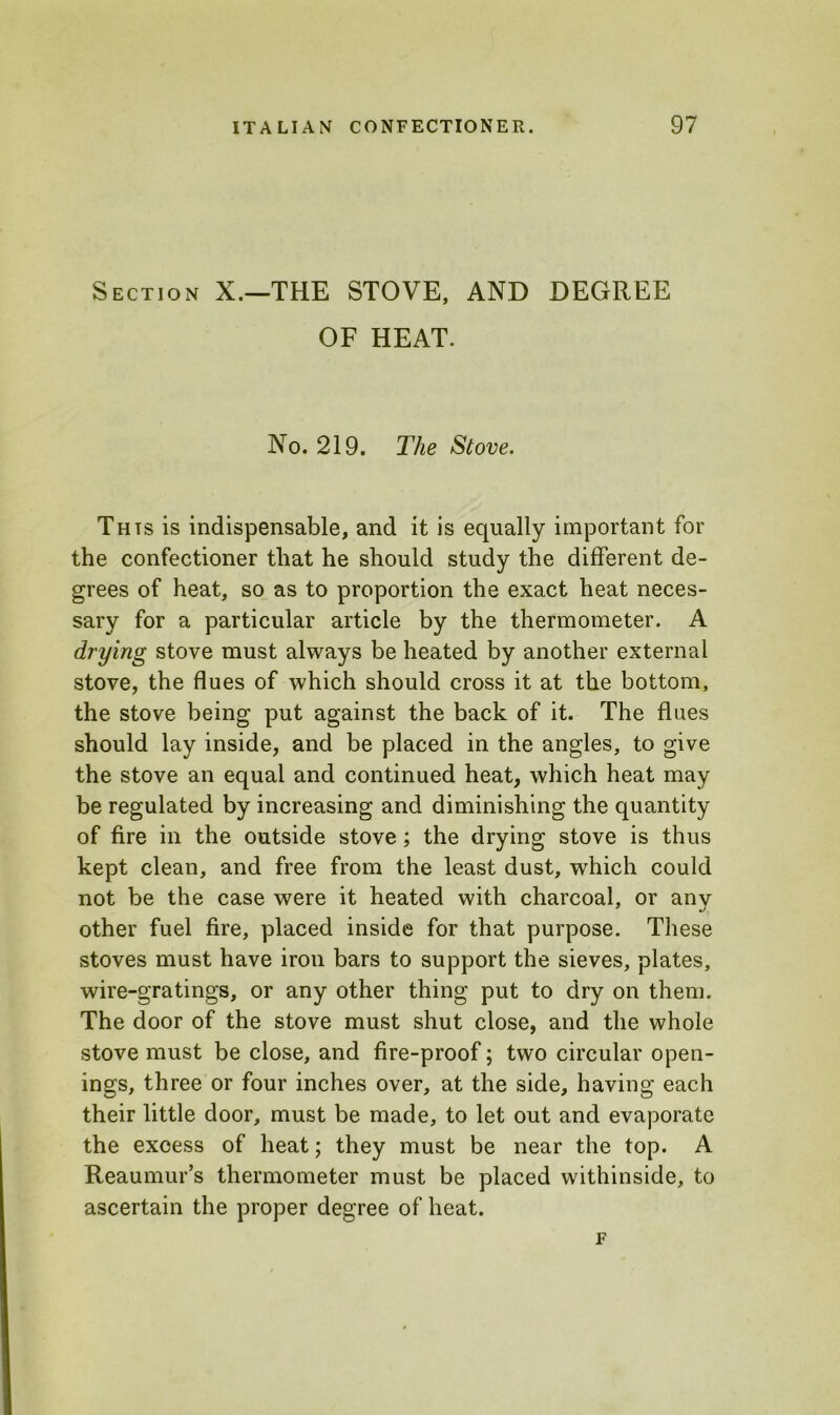 Section X.—THE STOVE, AND DEGREE OF HEAT. No. 219. The Stove. Thts is indispensable, and it is equally important for the confectioner that he should study the different de- grees of heat, so as to proportion the exact heat neces- sary for a particular article by the thermometer. A drying stove must always be heated by another external stove, the flues of which should cross it at the bottom, the stove being put against the back of it. The flues should lay inside, and be placed in the angles, to give the stove an equal and continued heat, which heat may be regulated by increasing and diminishing the quantity of fire in the outside stove; the drying stove is thus kept clean, and free from the least dust, which could not be the case were it heated with charcoal, or any other fuel fire, placed inside for that purpose. These stoves must have iron bars to support the sieves, plates, wire-gratings, or any other thing put to dry on them. The door of the stove must shut close, and the whole stove must be close, and fire-proof; two circular open- ings, three or four inches over, at the side, having each their little door, must be made, to let out and evaporate the excess of heat; they must be near the top. A Reaumur’s thermometer must be placed withinside, to ascertain the proper degree of heat. F