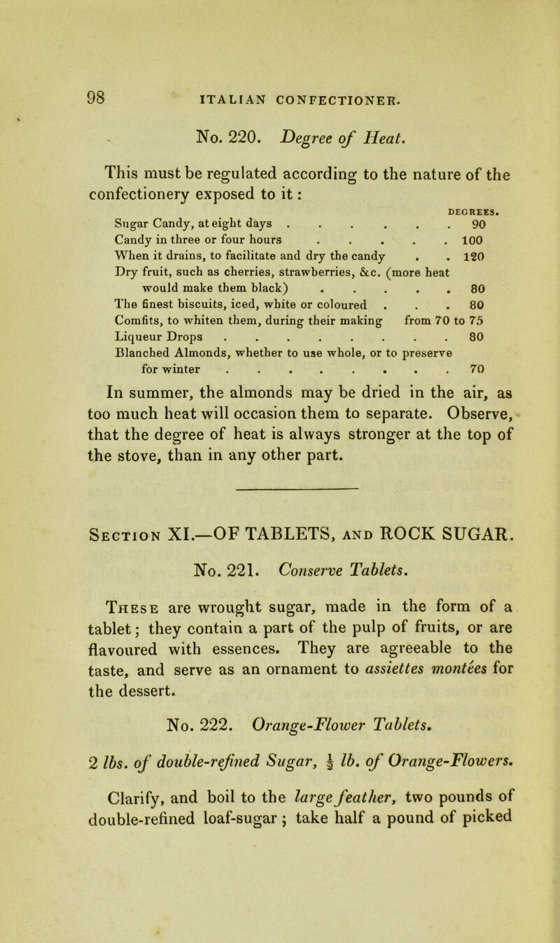 No. 220. Degree of Heat. This must be regulated according to the nature of the confectionery exposed to it: DEGREES. Sugar Candy, at eight days ... ... 90 Candy in three or four hours ..... 100 When it drains, to facilitate and dry the candy . . 120 Dry fruit, such as cherries, strawberries, &c. (more heat would make them black) ..... 80 The finest biscuits, iced, white or coloured ... 80 Comfits, to whiten them, during their making from 70 to 75 Liqueur Drops ........ 80 Blanched Almonds, whether to use whole, or to preserve for winter ........ 70 In summer, the almonds may be dried in the air, as too much heat will occasion them to separate. Observe, that the degree of heat is always stronger at the top of the stove, than in any other part. Section XI.—OF TABLETS, and ROCK SUGAR. No. 221. Conserve Tablets. These are wrought sugar, made in the form of a tablet; they contain a part of the pulp of fruits, or are flavoured with essences. They are agreeable to the taste, and serve as an ornament to assiettes montees for the dessert. No. 222. Orange-Flower Tablets. s 2 lbs. of double-refined Sugar, | lb. of Orange-Flowers. Clarify, and boil to the large feather, two pounds of double-refined loaf-sugar ; take half a pound of picked