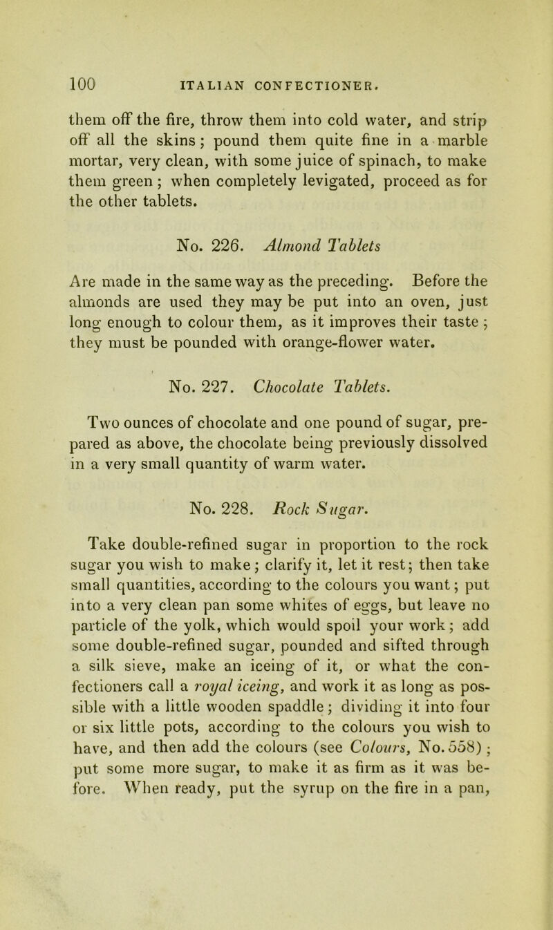 them off the fire, throw them into cold water, and strip off all the skins; pound them quite fine in a marble mortar, very clean, with some juice of spinach, to make them green ; when completely levigated, proceed as for the other tablets. No. 226. Almond Tablets Are made in the same way as the preceding. Before the almonds are used they may be put into an oven, just long enough to colour them, as it improves their taste ; they must be pounded with orange-flower water. r No. 227. Chocolate Tablets. Two ounces of chocolate and one pound of sugar, pre- pared as above, the chocolate being previously dissolved in a very small quantity of warm water. No. 228. Rock Sugar. Take double-refined sugar in proportion to the rock sugar you wish to make; clarify it, let it rest; then take small quantities, according to the colours you want; put into a very clean pan some whites of eggs, but leave no particle of the yolk, which would spod your work; add some double-refined sugar, pounded and sifted through a silk sieve, make an iceing of it, or what the con- fectioners call a royal iceing, and work it as long as pos- sible with a little wooden spaddle; dividing it into four or six little pots, according to the colours you wish to have, and then add the colours (see Colours, No. 558); put some more sugar, to make it as firm as it was be- fore. When ready, put the syrup on the fire in a pan,