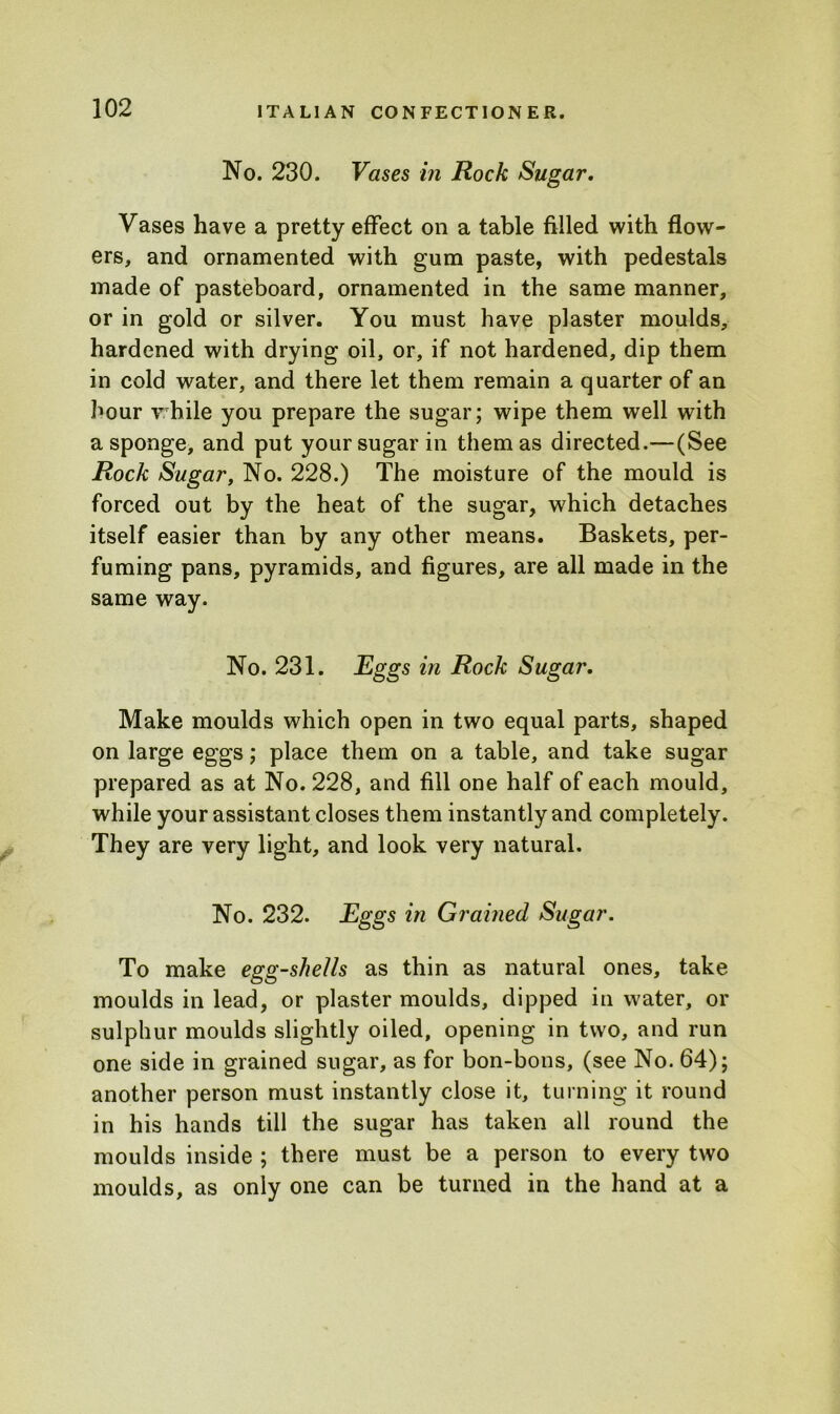 No. 230. Vases in Rock Sugar. Vases have a pretty effect on a table filled with flow- ers, and ornamented with gum paste, with pedestals made of pasteboard, ornamented in the same manner, or in gold or silver. You must have plaster moulds, hardened with drying oil, or, if not hardened, dip them in cold water, and there let them remain a quarter of an hour while you prepare the sugar; wipe them well with a sponge, and put your sugar in them as directed.—(See Rock Sugar, No. 228.) The moisture of the mould is forced out by the heat of the sugar, which detaches itself easier than by any other means. Baskets, per- fuming pans, pyramids, and figures, are all made in the same way. No. 231. Eggs in Rock Sugar. Make moulds which open in two equal parts, shaped on large eggs; place them on a table, and take sugar prepared as at No. 228, and fill one half of each mould, while your assistant closes them instantly and completely. They are very light, and look very natural. No. 232. Eggs in Grained Sugar. To make egg-shells as thin as natural ones, take moulds in lead, or plaster moulds, dipped in water, or sulphur moulds slightly oiled, opening in two, and run one side in grained sugar, as for bon-bons, (see No. 64); another person must instantly close it, turning it round in his hands till the sugar has taken all round the moulds inside ; there must be a person to every two moulds, as only one can be turned in the hand at a