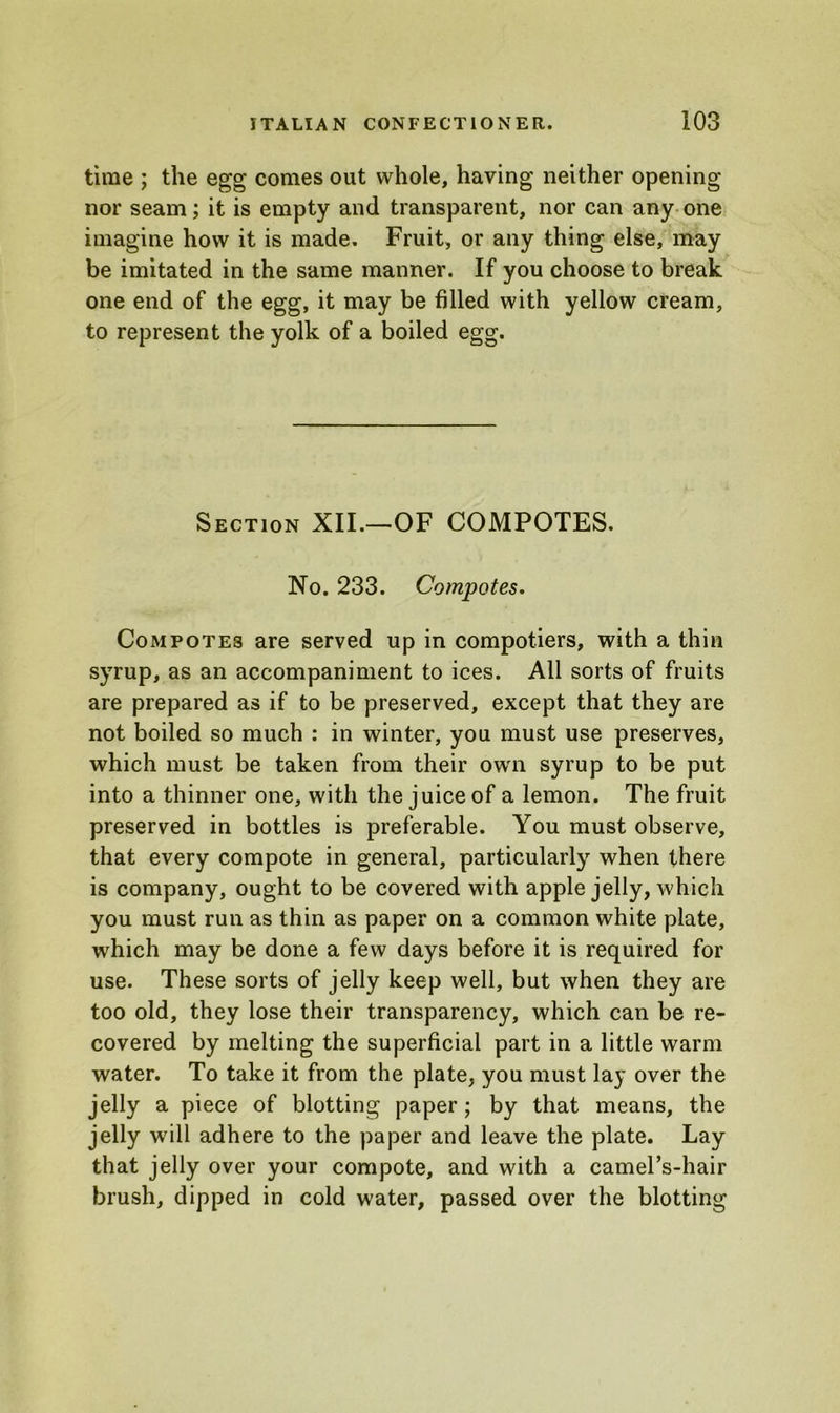 time ; the egg comes out whole, having neither opening nor seam; it is empty and transparent, nor can any one imagine how it is made. Fruit, or any thing else, may be imitated in the same manner. If you choose to break one end of the egg, it may be filled with yellow cream, to represent the yolk of a boiled egg. Section XII.—OF COMPOTES. No. 233. Compotes. Compotes are served up in compotiers, with a thin syrup, as an accompaniment to ices. All sorts of fruits are prepared as if to be preserved, except that they are not boiled so much : in winter, you must use preserves, which must be taken from their own syrup to be put into a thinner one, with the juice of a lemon. The fruit preserved in bottles is preferable. You must observe, that every compote in general, particularly when there is company, ought to be covered with apple jelly, which you must run as thin as paper on a common white plate, which may be done a few days before it is required for use. These sorts of jelly keep well, but when they are too old, they lose their transparency, which can be re- covered by melting the superficial part in a little warm water. To take it from the plate, you must lay over the jelly a piece of blotting paper ; by that means, the jelly will adhere to the paper and leave the plate. Lay that jelly over your compote, and with a camel’s-hair brush, dipped in cold water, passed over the blotting