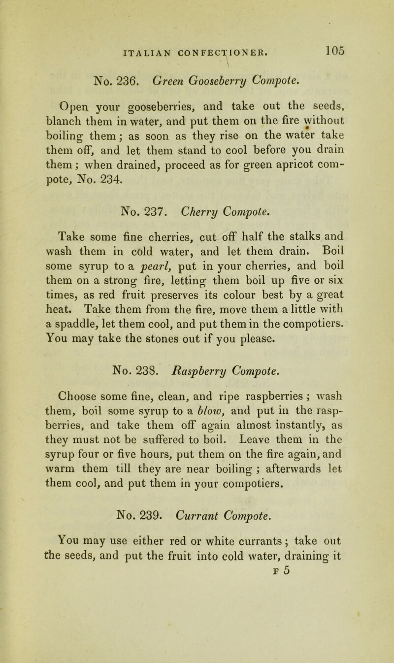 No. 236. Green Gooseberry Compote. Open your gooseberries, and take out the seeds, blanch them in water, and put them on the fire without boiling them; as soon as they rise on the water take them off, and let them stand to cool before you drain them; when drained, proceed as for green apricot com- pote, No. 234. No. 237. Cherry Compote. Take some fine cherries, cut off half the stalks and wash them in cold water, and let them drain. Boil some syrup to a pearl, put in your cherries, and boil them on a strong fire, letting them boil up five or six times, as red fruit preserves its colour best by a great heat. Take them from the fire, move them a little with a spaddle, let them cool, and put them in the compotiers. You may take the stones out if you please. No. 238. Raspberry Compote. Choose some fine, clean, and ripe raspberries ; wash them, boil some syrup to a blow, and put in the rasp- berries, and take them off again almost instantly, as they must not be suffered to boil. Leave them in the syrup four or five hours, put them on the fire again, and warm them till they are near boiling ; afterwards let them cool, and put them in your compotiers. No. 239. Currant Compote. You may use either red or white currants; take out the seeds, and put the fruit into cold water, draining it f 5