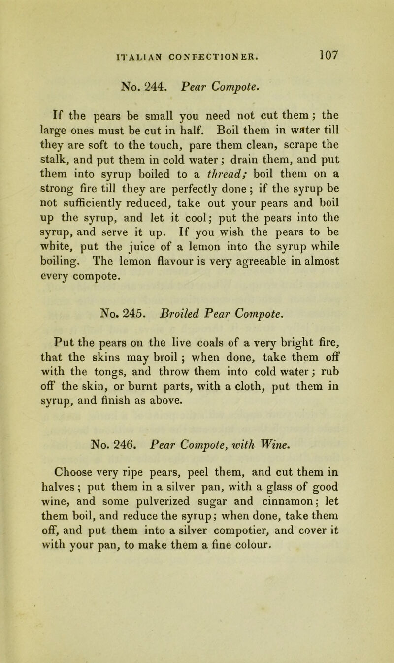 No. 244. Pear Compote. If the pears be small you need not cut them ; the large ones must be cut in half. Boil them in water till they are soft to the touch, pare them clean, scrape the stalk, and put them in cold water; drain them, and put them into syrup boiled to a thread; boil them on a strong fire till they are perfectly done; if the syrup be not sufficiently reduced, take out your pears and boil up the syrup, and let it cool; put the pears into the syrup, and serve it up. If you wish the pears to be white, put the juice of a lemon into the syrup while boiling. The lemon flavour is very agreeable in almost every compote. No. 245. Broiled Pear Compote. Put the pears on the live coals of a very bright fire, that the skins may broil ; when done, take them off with the tongs, and throw them into cold water; rub off the skin, or burnt parts, with a cloth, put them in syrup, and finish as above. No. 246. Pear Compote, with Wine. Choose very ripe pears, peel them, and cut them in halves; put them in a silver pan, with a glass of good wine, and some pulverized sugar and cinnamon: let them boil, and reduce the syrup; when done, take them off, and put them into a silver compotier, and cover it with your pan, to make them a fine colour.