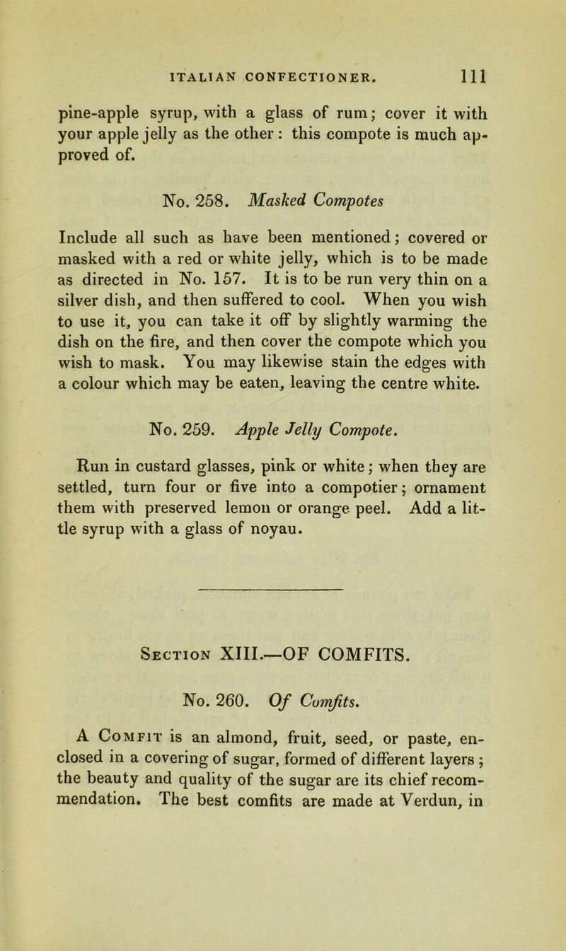 pine-apple syrup, with a glass of rum; cover it with your apple jelly as the other: this compote is much ap- proved of. No. 258. Masked Compotes Include all such as have been mentioned; covered or masked with a red or white jelly, which is to be made as directed in No. 157. It is to be run very thin on a silver dish, and then suffered to cool. When you wish to use it, you can take it off by slightly warming the dish on the fire, and then cover the compote which you wish to mask. You may likewise stain the edges with a colour which may be eaten, leaving the centre white. No. 259. Apple Jelly Compote. Run in custard glasses, pink or white; when they are settled, turn four or five into a compotier; ornament them with preserved lemon or orange peel. Add a lit- tle syrup with a glass of noyau. Section XIII.—OF COMFITS. No. 260. Of Comfits. A Comfit is an almond, fruit, seed, or paste, en- closed in a covering of sugar, formed of different layers ; the beauty and quality of the sugar are its chief recom- mendation. The best comfits are made at Verdun, in