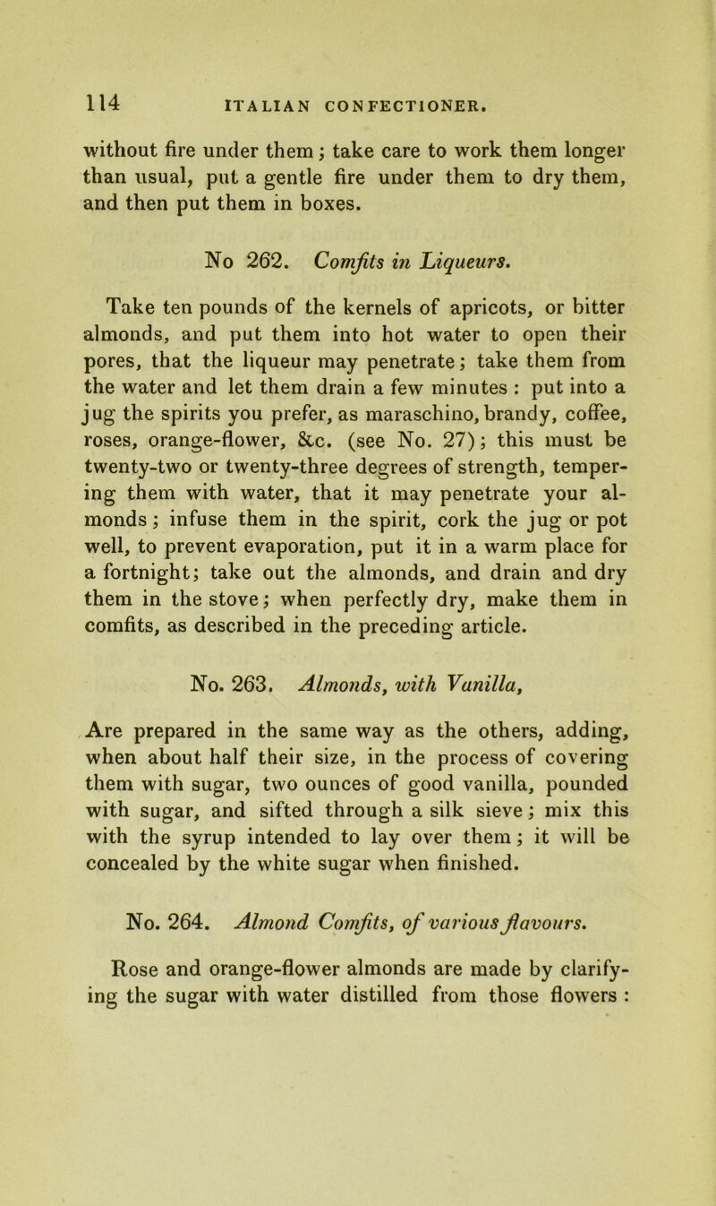 without fire under them; take care to work them longer than usual, put a gentle fire under them to dry them, and then put them in boxes. No 262. Comfits in Liqueurs. Take ten pounds of the kernels of apricots, or bitter almonds, and put them into hot water to open their pores, that the liqueur may penetrate; take them from the water and let them drain a few minutes : put into a jug the spirits you prefer, as maraschino,brandy, coffee, roses, orange-flower, &c. (see No. 27); this must be twenty-two or twenty-three degrees of strength, temper- ing them with water, that it may penetrate your al- monds ; infuse them in the spirit, cork the jug or pot well, to prevent evaporation, put it in a warm place for a fortnight; take out the almonds, and drain and dry them in the stove; when perfectly dry, make them in comfits, as described in the preceding article. No. 263. Almonds, with Vanilla, Are prepared in the same way as the others, adding, when about half their size, in the process of covering them with sugar, two ounces of good vanilla, pounded with sugar, and sifted through a silk sieve; mix this with the syrup intended to lay over them; it will be concealed by the white sugar when finished. No. 264. Almond Comfits, of various favours. Rose and orange-flower almonds are made by clarify- ing the sugar with water distilled from those flowers :