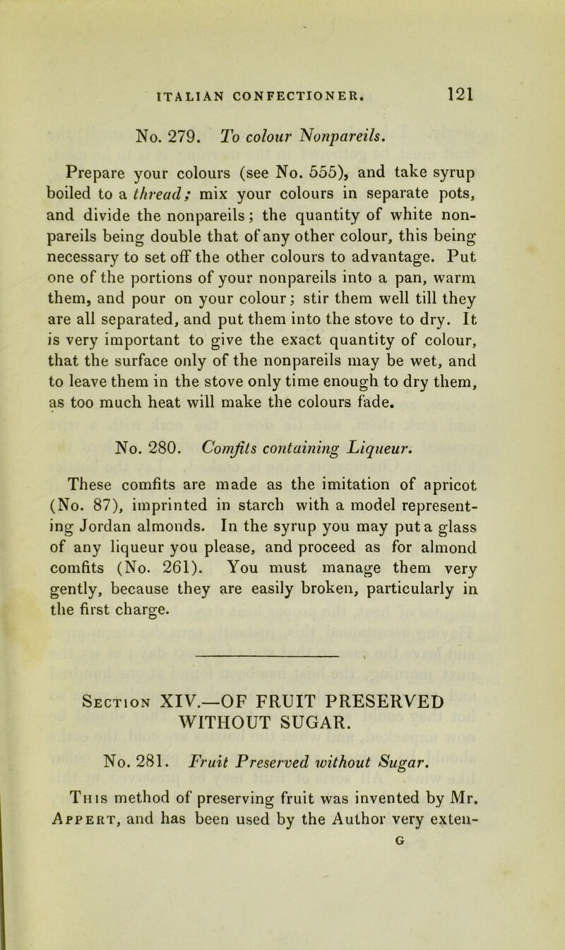 No. 279. To colour Nonpareils. Prepare your colours (see No. 555), and take syrup boiled to a thread; mix your colours in separate pots, and divide the nonpareils; the quantity of white non- pareils being double that of any other colour, this being necessary to set off the other colours to advantage. Put one of the portions of your nonpareils into a pan, warm them, and pour on your colour; stir them well till they are all separated, and put them into the stove to dry. It is very important to give the exact quantity of colour, that the surface only of the nonpareils may be wet, and to leave them in the stove only time enough to dry them, as too much heat will make the colours fade. No. 280. Comfits containing Liqueur. These comfits are made as the imitation of apricot (No. 87), imprinted in starch with a model represent- ing Jordan almonds. In the syrup you may put a glass of any liqueur you please, and proceed as for almond comfits (No. 261). You must manage them very gently, because they are easily broken, particularly in the first charge. Section XIV.—OF FRUIT PRESERVED WITHOUT SUGAR. No. 281. Fruit Preserved without Sugar. This method of preserving fruit was invented by Mr. Appert, and has been used by the Author very exten- G