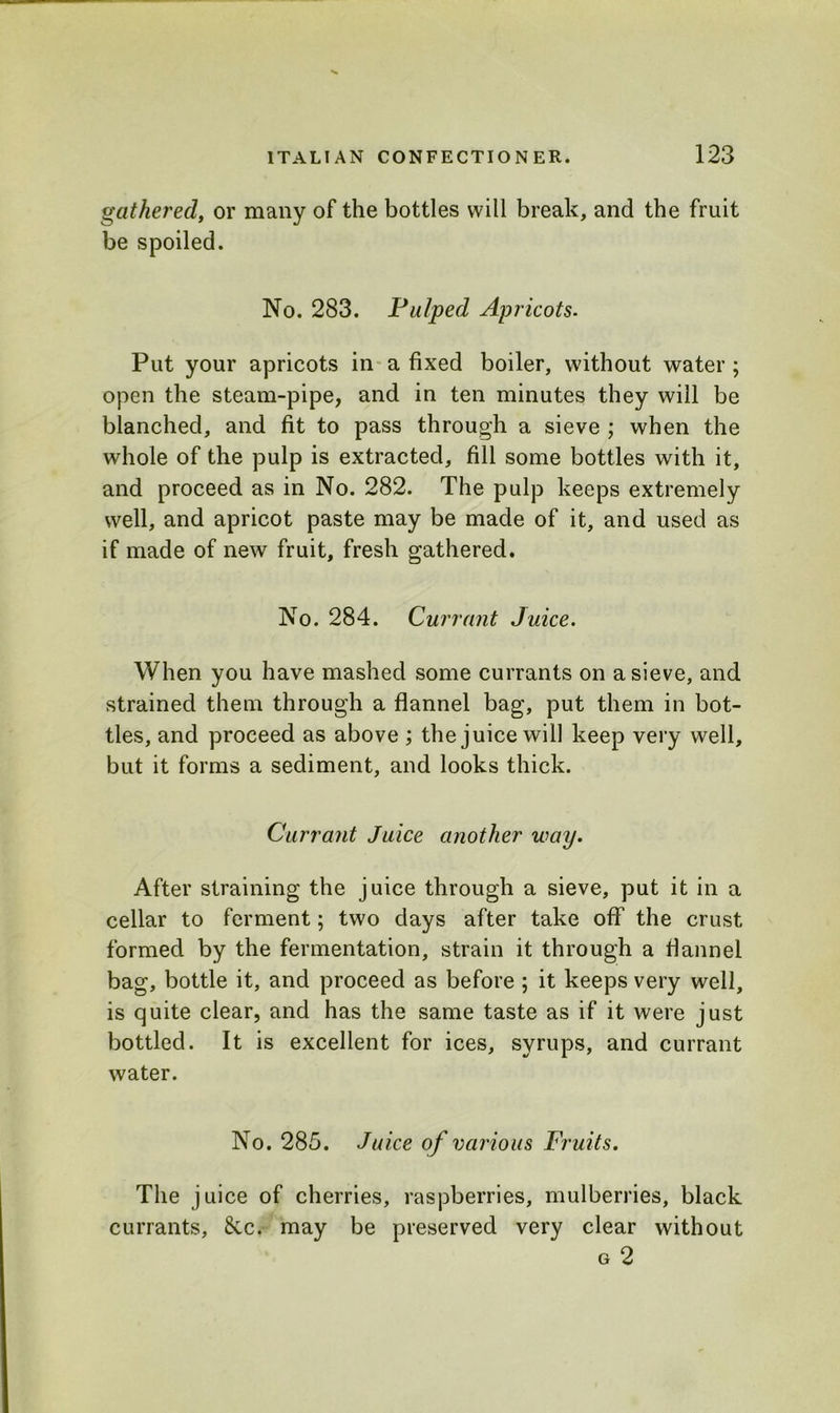 gathered, or many of the bottles will break, and the fruit be spoiled. No. 283. Pulped Apricots. Put your apricots in a fixed boiler, without water ; open the steam-pipe, and in ten minutes they will be blanched, and fit to pass through a sieve ; when the whole of the pulp is extracted, fill some bottles with it, and proceed as in No. 282. The pulp keeps extremely well, and apricot paste may be made of it, and used as if made of new fruit, fresh gathered. No. 284. Currant Juice. When you have mashed some currants on a sieve, and strained them through a flannel bag, put them in bot- tles, and proceed as above ; the juice will keep very well, but it forms a sediment, and looks thick. Currant Juice another way. After straining the juice through a sieve, put it in a cellar to ferment; two days after take off the crust formed by the fermentation, strain it through a flannel bag, bottle it, and proceed as before ; it keeps very well, is quite clear, and has the same taste as if it were just bottled. It is excellent for ices, syrups, and currant water. No. 285. Juice of various Fruits. The juice of cherries, raspberries, mulberries, black currants, 8cc. may be preserved very clear without g 2