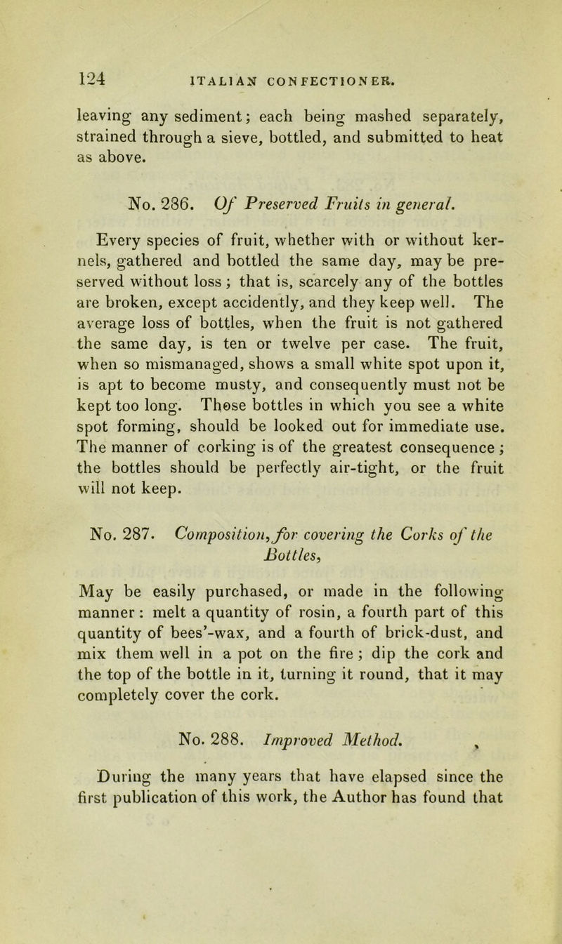 leaving any sediment; each being mashed separately, strained through a sieve, bottled, and submitted to heat as above. No. 236. Of Preserved Fruits in general. Every species of fruit, whether with or without ker- nels, gathered and bottled the same day, may be pre- served without loss; that is, scarcely any of the bottles are broken, except accidently, and they keep well. The average loss of bottles, when the fruit is not gathered the same day, is ten or twelve per case. The fruit, when so mismanaged, shows a small white spot upon it, is apt to become musty, and consequently must not be kept too long. Those bottles in which you see a white spot forming, should be looked out for immediate use. The manner of corking is of the greatest consequence; the bottles should be perfectly air-tight, or the fruit will not keep. No. 287. Composition, for covering the Corks of the Bottles, May be easily purchased, or made in the following- manner : melt a quantity of rosin, a fourth part of this quantity of bees’-wax, and a fourth of brick-dust, and mix them well in a pot on the fire ; dip the cork and the top of the bottle in it, turning it round, that it may completely cover the cork. No. 288. Improved Method. y During the many years that have elapsed since the first publication of this work, the Author has found that