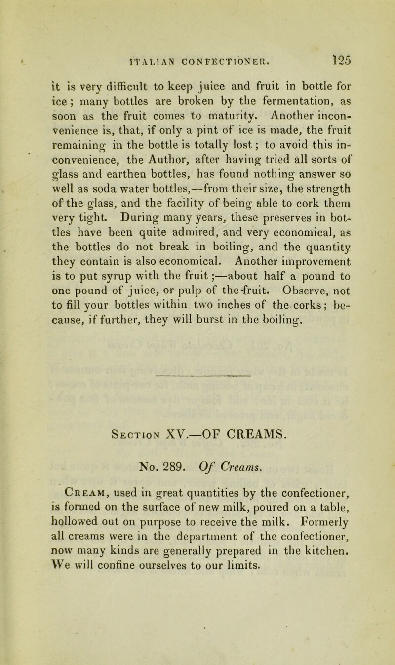 it is very difficult to keep juice and fruit in bottle for ice ; many bottles are broken by the fermentation, as soon as the fruit comes to maturity. Another incon- venience is, that, if only a pint of ice is made, the fruit remaining in the bottle is totally lost; to avoid this in- convenience, the Author, after having tried all sorts of glass and earthen bottles, has found nothing answer so well as soda water bottles,—from their size, the strength of the glass, and the facility of being able to cork them very tight. During many years, these preserves in bot- tles have been quite admired, and very economical, as the bottles do not break in boiling, and the quantity they contain is also economical. Another improvement is to put syrup with the fruit;—about half a pound to one pound of juice, or pulp of the-fruit. Observe, not to fill your bottles within two inches of the corks; be- cause, if further, they will burst in the boiling. Section XV.—OF CREAMS. No. 289. Of Creams. Cream, used in great quantities by the confectioner, is formed on the surface of new milk, poured on a table, hollowed out on purpose to receive the milk. Formerly all creams were in the department of the confectioner, now many kinds are generally prepared in the kitchen. We will confine ourselves to our limits.