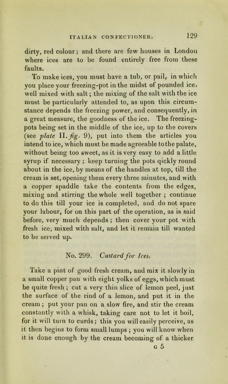 dirty, red colour; and there are few houses in London where ices are to be found entirely free from these faults. To make ices, you must have a tub, or pail, in which you place your freezing-pot in the midst of pounded ice, well mixed with salt; the mixing of the salt with the ice must be particularly attended to, as upon this circum- stance depends the freezing power, and consequently, in a great measure, the goodness of the ice. The freezing- pots being set in the middle of the ice, up to the covers (see plate II. Jig. 9), put into them the articles you intend to ice, which must be made agreeable to the palate, without being too sweet, as it is very easy to add a little syrup if necessary ; keep turning the pots qickly round about in the ice, by means of the handles at top, till the cream is set, opening them every three minutes, and with a copper spaddle take the contents from the edges, mixing and stirring the whole well together ; continue to do this till your ice is completed, and do not spare your labour, for on this part of the operation, as is said before, very much depends ; then cover your pot with fresh ice, mixed with salt, and let it remain till wanted to be served up. No. 299. Custard for Ices. Take a pint of good fresh cream, and mix it slowly in a small copper pan with eight yolks of eggs, which must be quite fresh ; cut a very thin slice of lemon peel, just the surface of the rind of a lemon, and put it in the cream ; put your pan on a slow fire, and stir the cream constantly with a whisk, taking care not to let it boil, for it will turn to curds; this you will easily perceive, as it then begins to form small lumps ; you will know when it is done enough by the cream becoming of a thicker g 5