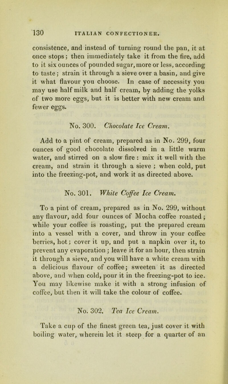 consistence, and instead of turning round the pan, it at once stops; then immediately take it from the fire, add to it six ounces of pounded sugar, more or less, according to taste; strain it through a sieve over a basin, and give it what flavour you choose. In case of necessity you may use half milk and half cream, by adding the yolks of two more eggs, but it is better with new cream and fewer eggs. No. 300. Chocolate Ice Cream. Add to a pint of cream, prepared as in No. 299, four ounces of good chocolate dissolved in a little warm water, and stirred on a slow fire : mix it well with the cream, and strain it through a sieve ; when cold, put into the freezing-pot, and work it as directed above. No. 301. While Coffee Ice Cream. To a pint of cream, prepared as in No. 299, without any flavour, add four ounces of Mocha coffee roasted; while your coffee is roasting, put the prepared cream into a vessel with a cover, and throw in your coffee berries, hot; cover it up, and put a napkin over it, to prevent any evaporation ; leave it for an hour, then strain it through a sieve, and you will have a white cream with a delicious flavour of coffee; sweeten it as directed above, and when cold, pour it in the freezing-pot to ice. You may likewise make it with a strong infusion of coffee, but then it will take the colour of coffee. No. 302. Tea Ice Cream. Take a cup of the finest green tea, just cover it with boiling water, wherein let it steep for a quarter of an