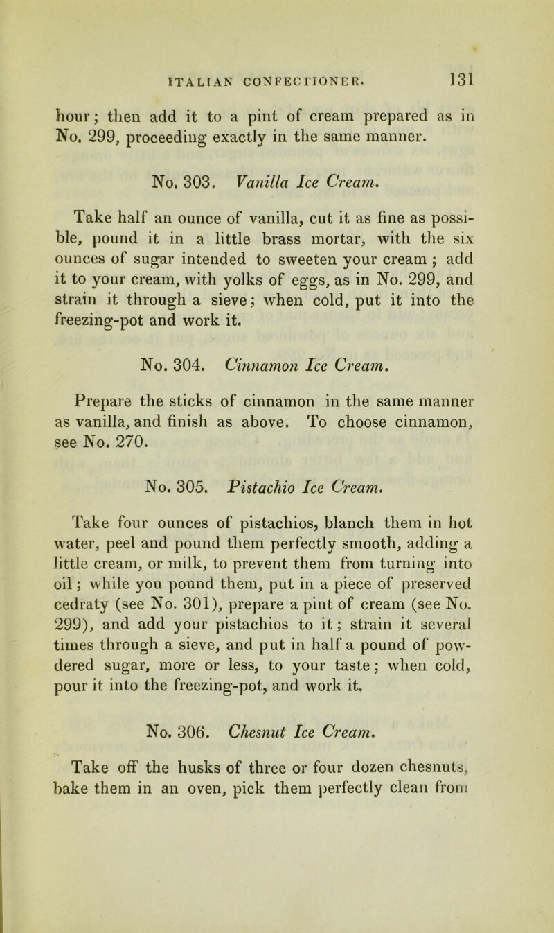 hour; then add it to a pint of cream prepared as in No. 299, proceeding exactly in the same manner. No. 303. Vanilla Ice Cream. Take half an ounce of vanilla, cut it as fine as possi- ble, pound it in a little brass mortar, with the six ounces of sugar intended to sweeten your cream ; add it to your cream, with yolks of eggs, as in No. 299, and strain it through a sieve; when cold, put it into the freezing-pot and work it. No. 304. Cinnamon Ice Cream. Prepare the sticks of cinnamon in the same manner as vanilla, and finish as above. To choose cinnamon, see No. 270. No. 305. Pistachio Ice Cream. Take four ounces of pistachios, blanch them in hot water, peel and pound them perfectly smooth, adding a little cream, or milk, to prevent them from turning into oil; while you pound them, put in a piece of preserved cedraty (see No. 301), prepare a pint of cream (see No. 299), and add your pistachios to it; strain it several times through a sieve, and put in half a pound of pow- dered sugar, more or less, to your taste; when cold, pour it into the freezing-pot, and work it. No. 306. Chesnut Ice Cream. Take off the husks of three or four dozen chesnuts, bake them in an oven, pick them perfectly clean from