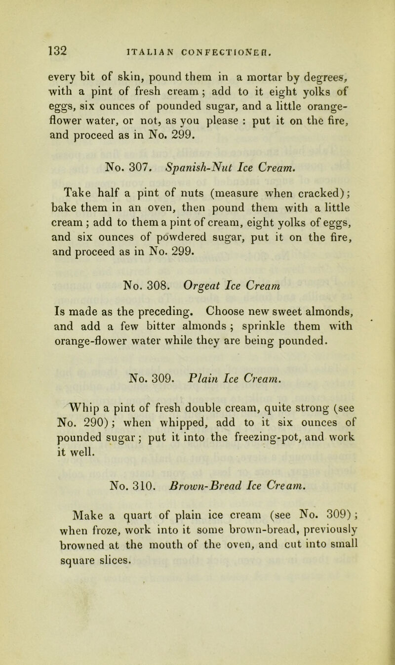 every bit of skin, pound them in a mortar by degrees, with a pint of fresh cream ; add to it eight yolks of eggs, six ounces of pounded sugar, and a little orange- flower water, or not, as you please : put it on the fire, and proceed as in No. 299. No. 307. Spanish-Nut Ice Cream. Take half a pint of nuts (measure when cracked); bake them in an oven, then pound them with a little cream ; add to them a pint of cream, eight yolks of eggs, and six ounces of powdered sugar, put it on the fire, and proceed as in No. 299. No. 308. Orgeat Ice Cream Is made as the preceding. Choose new sweet almonds, and add a few bitter almonds ; sprinkle them with orange-flower water while they are being pounded. No. 309. Plain Ice Cream. Whip a pint of fresh double cream, quite strong (see No. 290); when whipped, add to it six ounces of pounded sugar; put it into the freezing-pot, and work it well. No. 310. Brown-Bread Ice Cream. Make a quart of plain ice cream (see No. 309); when froze, work into it some brown-bread, previously browned at the mouth of the oven, and cut into small square slices.