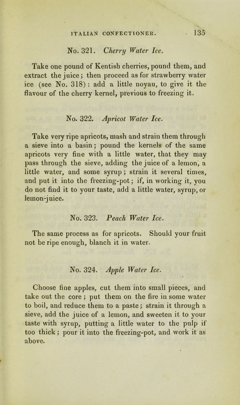 No. 321. Cherry Water Ice. Take one pound of Kentish cherries, pound them, and extract the juice; then proceed as for strawberry water ice (see No. 318) : add a little noyau, to give it the flavour of the cherry kernel, previous to freezing it. No. 322. Apricot Water Ice. Take very ripe apricots, mash and strain them through a sieve into a basin; pound the kernels of the same apricots very fine with a little water, that they may pass through the sieve, adding the juice of a lemon, a little water, and some syrup ; strain it several times, and put it into the freezing-pot; if, in working it, you do not find it to your taste, add a little water, syrup, or lemon-juice. No. 323. Peach Water Ice. The same process as for apricots. Should your fruit not be ripe enough, blanch it in water. No. 324. Apple Water Ice. Choose fine apples, cut them into small pieces, and take out the core ; put them on the fire in some water to boil, and reduce them to a paste; strain it through a sieve, add the juice of a lemon, and sweeten it to your taste with syrup, putting a little water to the pulp if too thick; pour it into the freezing-pot, and work it as above.