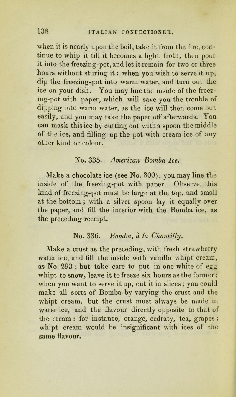 when it is nearly upon the boil, take it from the fire, con- tinue to whip it till it becomes a light froth, then pour it into the freezing-pot, and let it remain for two or three hours without stirring it; when you wish to serve it up, dip the freezing-pot into warm water, and turn out the ice on your dish. You may line the inside of the freez- ing-pot with paper, which will save you the trouble of dipping into warm water, as the ice will then come out easily, and you may take the paper off afterwards. You can mask this ice by cutting out with a spoon the middle of the ice. and filling up the pot with cream ice of any other kind or colour. No. 335. American Bomba Ice. Make a chocolate ice (see No. 300); you may line the inside of the freezing-pot with paper. Observe, this kind of freezing-pot must be large at the top, and small at the bottom ; with a silver spoon lay it equally over the paper, and fill the interior with the Bomba ice, as the preceding receipt. No. 336. Bomba, a la Chantilly. Make a crust as the preceding, with fresh strawberry water ice, and fill the inside with vanilla whipt cream, as No. 293 ; but take care to put in one white of egg whipt to snow, leave it to freeze six hours as the former ; when you want to serve it up, cut it in slices; you could make all sorts of Bomba by varying the crust and the whipt cream, but the crust must always be made in water ice, and the flavour directly opposite to that of the cream : for instance, orange, cedraty, tea, grapes; whipt cream would be insignificant with ices of the same flavour.