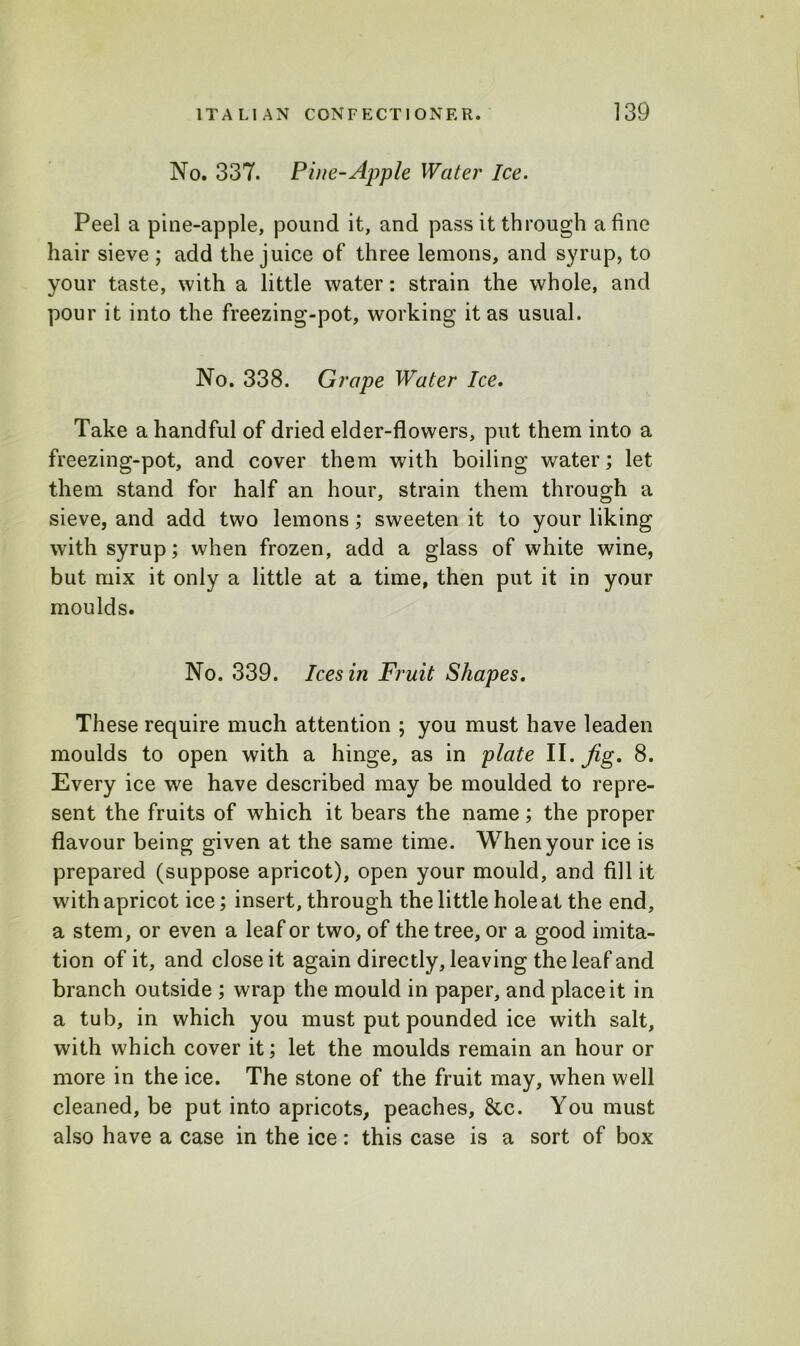 No. 337. Pine-Apple Water Ice. Peel a pine-apple, pound it, and pass it through a fine hair sieve ; add the juice of three lemons, and syrup, to your taste, with a little water: strain the whole, and pour it into the freezing-pot, working it as usual. No. 338. Grape Water Ice. Take a handful of dried elder-flowers, put them into a freezing-pot, and cover them with boiling water; let them stand for half an hour, strain them through a sieve, and add two lemons; sweeten it to your liking with syrup; when frozen, add a glass of white wine, but mix it only a little at a time, then put it in your moulds. No. 339. Ices in Fruit Shapes. These require much attention ; you must have leaden moulds to open with a hinge, as in plate II. fig. 8. Every ice we have described may be moulded to repre- sent the fruits of which it bears the name; the proper flavour being given at the same time. When your ice is prepared (suppose apricot), open your mould, and fill it with apricot ice; insert, through the little hole at the end, a stem, or even a leaf or two, of the tree, or a good imita- tion of it, and close it again directly, leaving the leaf and branch outside ; wrap the mould in paper, and place it in a tub, in which you must put pounded ice with salt, with which cover it; let the moulds remain an hour or more in the ice. The stone of the fruit may, when well cleaned, be put into apricots, peaches, 8cc. You must also have a case in the ice: this case is a sort of box