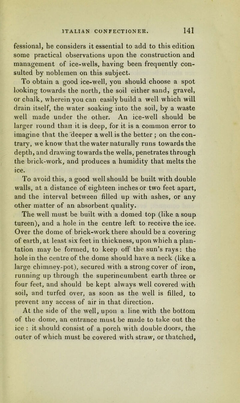 fessional, he considers it essential to add to this edition some practical observations upon the construction and management of ice-wells, having been frequently con- sulted by noblemen on this subject. To obtain a good ice-well, you should choose a spot looking towards the north, the soil either sand, gravel, or chalk, wherein you can easily build a well which will drain itself, the water soaking into the soil, by a waste well made under the other. An ice-well should be larger round than it is deep, for it is a common error to imagine that the deeper a well is the better ; on the con- trary, we know that the water naturally runs towards the depth, and drawing towards the wells, penetrates through the brick-work, and produces a humidity that melts the ice. To avoid this, a good well should be built with double walls, at a distance of eighteen inches or two feet apart, and the interval between filled up with ashes, or any other matter of an absorbent quality. The well must be built with a domed top (like a soup tureen), and a hole in the centre left to receive the ice. Over the dome of brick-work there should be a covering1 of earth, at least six feet in thickness, upon which a plan- tation may be formed, to keep off the sun’s rays: the hole in the centre of the dome should have a neck (like a large chimney-pot), secured with a strong cover of iron, running up through the superincumbent earth three or four feet, and should be kept always well covered with soil, and turfed over, as soon as the well is filled, to prevent any access of air in that direction. At the side of the well, upon a line with the bottom of the dome, an entrance must be made to take out the ice : it should consist of a porch with double doors, the outer of which must be covered with straw, or thatched,