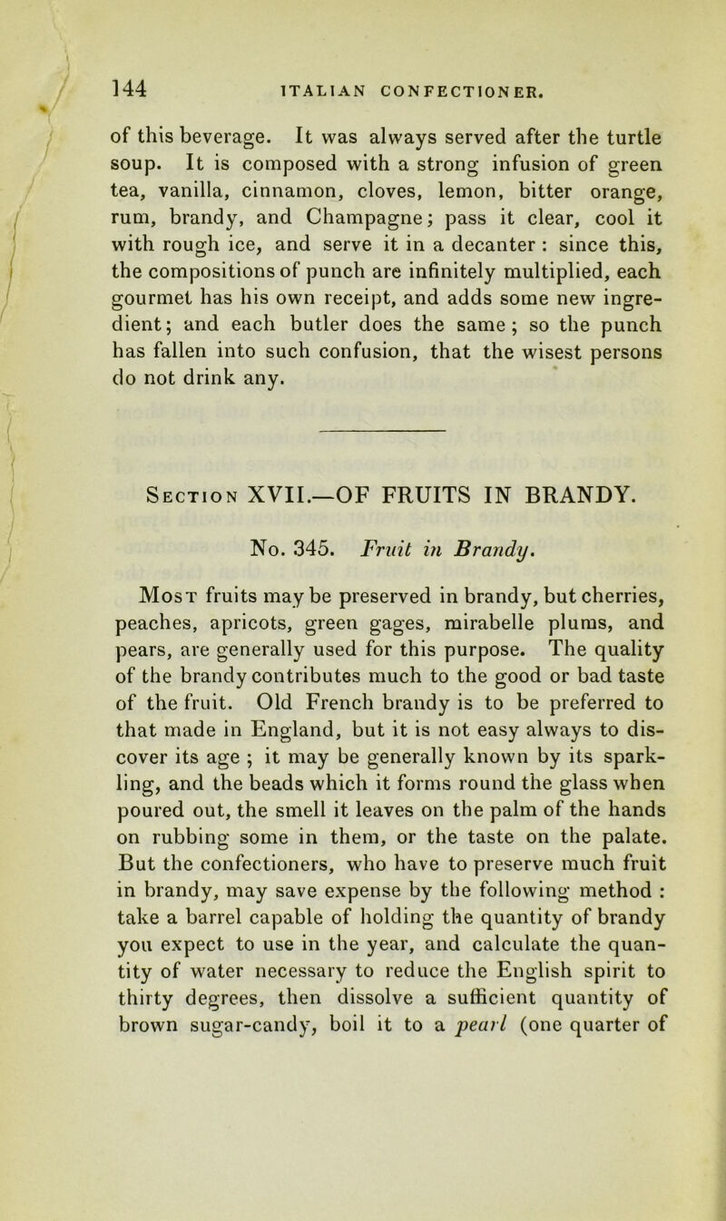 of this beverage. It was always served after the turtle soup. It is composed with a strong infusion of green tea, vanilla, cinnamon, cloves, lemon, bitter orange, rum, brandy, and Champagne; pass it clear, cool it with rough ice, and serve it in a decanter : since this, the compositions of punch are infinitely multiplied, each gourmet has his own receipt, and adds some new ingre- dient; and each butler does the same; so the punch has fallen into such confusion, that the wisest persons do not drink any. Section XVII.—OF FRUITS IN BRANDY. No. 345. Fruit in Brandy. Most fruits maybe preserved in brandy, but cherries, peaches, apricots, green gages, mirabelle plums, and pears, are generally used for this purpose. The quality of the brandy contributes much to the good or bad taste of the fruit. Old French brandy is to be preferred to that made in England, but it is not easy always to dis- cover its age ; it may be generally known by its spark- ling, and the beads which it forms round the glass when poured out, the smell it leaves on the palm of the hands on rubbing some in them, or the taste on the palate. But the confectioners, who have to preserve much fruit in brandy, may save expense by the following method : take a barrel capable of holding the quantity of brandy you expect to use in the year, and calculate the quan- tity of water necessary to reduce the English spirit to thirty degrees, then dissolve a sufficient quantity of brown sugar-candy, boil it to a pearl (one quarter of