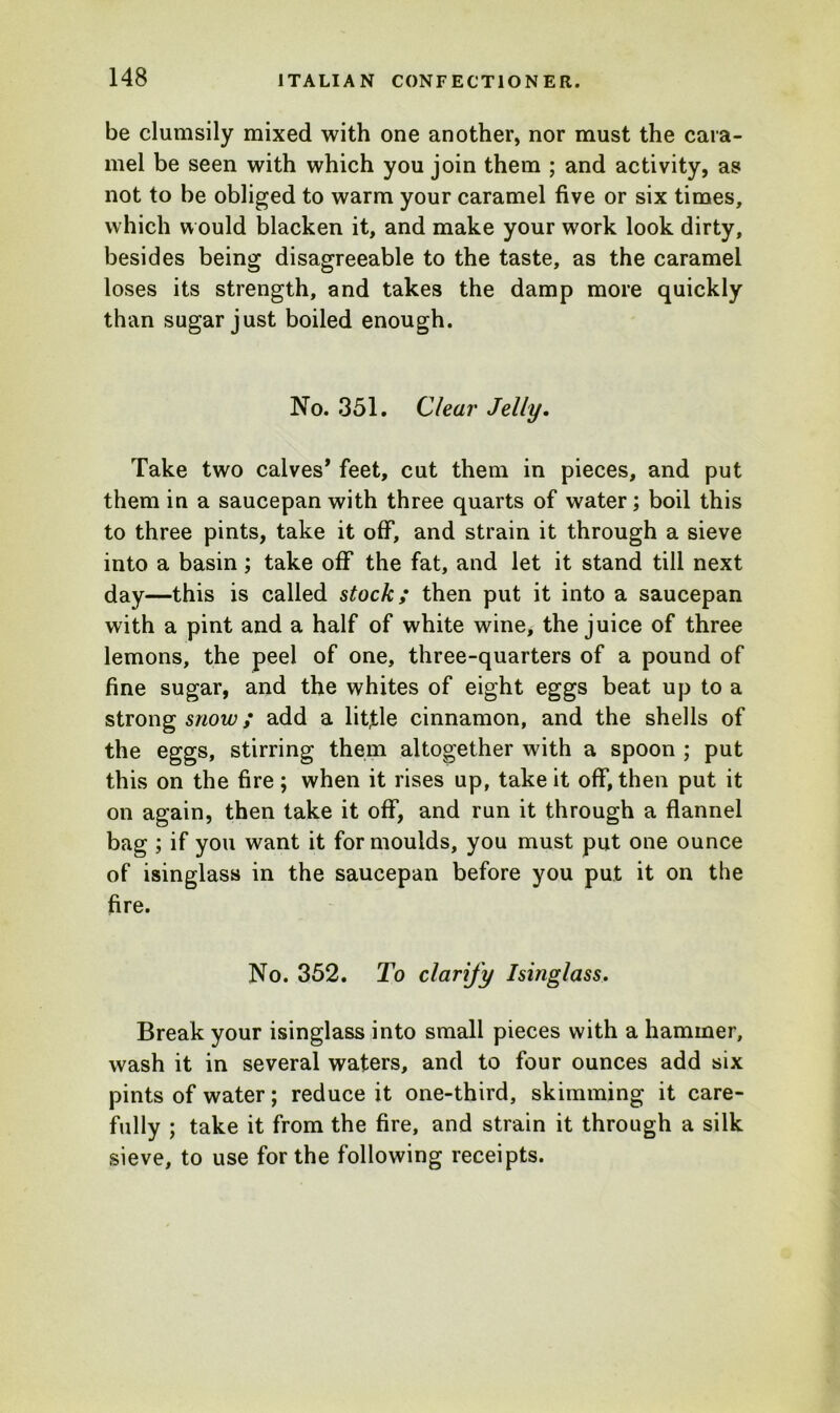 be clumsily mixed with one another, nor must the cara- mel be seen with which you join them ; and activity, as not to be obliged to warm your caramel five or six times, which would blacken it, and make your work look dirty, besides being disagreeable to the taste, as the caramel loses its strength, and takes the damp more quickly than sugar just boiled enough. No. 351. Clear Jelly. Take two calves* feet, cut them in pieces, and put them in a saucepan with three quarts of water; boil this to three pints, take it off, and strain it through a sieve into a basin; take off the fat, and let it stand till next day—this is called stock; then put it into a saucepan with a pint and a half of white wine, the juice of three lemons, the peel of one, three-quarters of a pound of fine sugar, and the whites of eight eggs beat up to a strong snow; add a little cinnamon, and the shells of the eggs, stirring them altogether with a spoon ; put this on the fire ; when it rises up, take it off, then put it on again, then take it off, and run it through a flannel bag ; if you want it for moulds, you must put one ounce of isinglass in the saucepan before you put it on the fire. No. 352. To clarify Isinglass. Break your isinglass into small pieces with a hammer, wash it in several waters, and to four ounces add six pints of water; reduce it one-third, skimming it care- fully ; take it from the fire, and strain it through a silk sieve, to use for the following receipts.