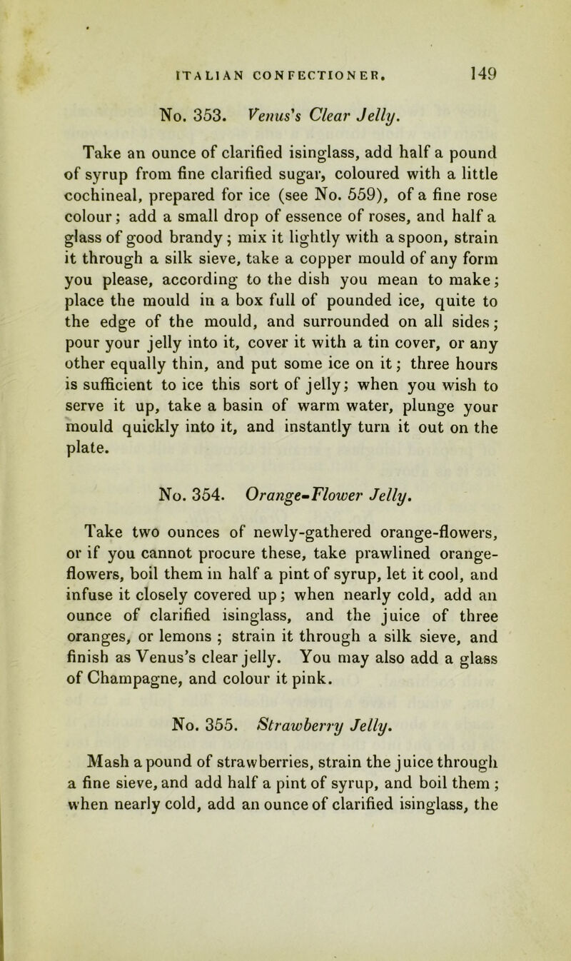 No. 353. Venus's Clear Jelly. Take an ounce of clarified isinglass, add half a pound of syrup from fine clarified sugar, coloured with a little cochineal, prepared for ice (see No. 559), of a fine rose colour; add a small drop of essence of roses, and half a glass of good brandy; mix it lightly with a spoon, strain it through a silk sieve, take a copper mould of any form you please, according to the dish you mean to make; place the mould in a box full of pounded ice, quite to the edge of the mould, and surrounded on all sides; pour your jelly into it, cover it with a tin cover, or any other equally thin, and put some ice on it; three hours is sufficient to ice this sort of jelly; when you wish to serve it up, take a basin of warm water, plunge your mould quickly into it, and instantly turn it out on the plate. No. 354. Orange-Flower Jelly. Take two ounces of newly-gathered orange-flowers, or if you cannot procure these, take prawlined orange- flowers, boil them in half a pint of syrup, let it cool, and infuse it closely covered up; when nearly cold, add an ounce of clarified isinglass, and the juice of three oranges, or lemons ; strain it through a silk sieve, and finish as Venus’s clear jelly. You may also add a glass of Champagne, and colour it pink. No. 355. Strawberry Jelly. Mash a pound of strawberries, strain the juice through a fine sieve, and add half a pint of syrup, and boil them ; when nearly cold, add an ounce of clarified isinglass, the