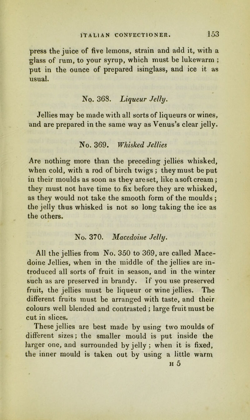 press the juice of five lemons, strain and add it, with a glass of rum, to your syrup, which must be lukewarm ; put in the ounce of prepared isinglass, and ice it as usual. No. 368. Liqueur Jelly. Jellies may be made with all sorts of liqueurs or wines, and are prepared in the same way as Venus’s clear jelly. No. 369. Whisked Jellies Are nothing more than the preceding jellies whisked, when cold, with a rod of birch twigs ; they must be put in their moulds as soon as they are set, like a soft cream; they must not have time to fix before they are whisked, as they would not take the smooth form of the moulds; the jelly thus whisked is not so long taking the ice as the others. No. 370. Macedoine Jelly. All the jellies from No. 350 to 369, are called Mace- doine Jellies, when in the middle of the jellies are in- troduced all sorts of fruit in season, and in the winter such as are preserved in brandy. If you use preserved fruit, the jellies must be liqueur or wine jellies. The different fruits must be arranged with taste, and their colours well blended and contrasted; large fruit must be cut in slices. These jellies are best made by using two moulds of different sizes; the smaller mould is put inside the larger one, and surrounded by jelly ; when it is fixed, the inner mould is taken out by using a little warm h 5